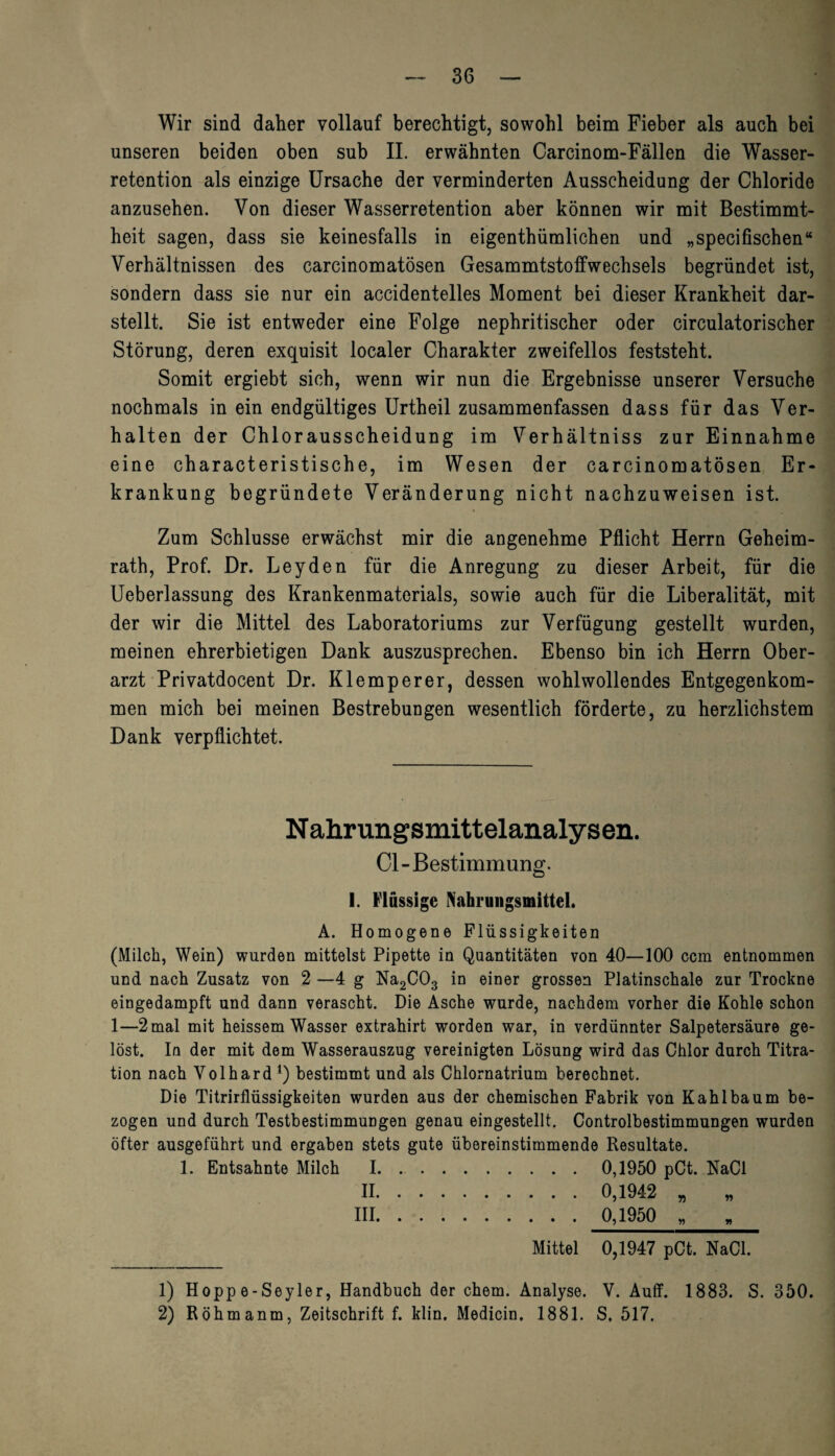 Wir sind daher vollauf berechtigt, sowohl beim Fieber als auch bei unseren beiden oben sub II. erwähnten Carcinom-Fällen die Wasser¬ retention als einzige Ursache der verminderten Ausscheidung der Chloride anzusehen. Von dieser Wasserretention aber können wir mit Bestimmt¬ heit sagen, dass sie keinesfalls in eigentümlichen und „specifischen“ Verhältnissen des carcinomatösen Gesammtstoffwechsels begründet ist, sondern dass sie nur ein accidentelles Moment bei dieser Krankheit dar¬ stellt. Sie ist entweder eine Folge nephritischer oder circulatorischer Störung, deren exquisit localer Charakter zweifellos feststeht. Somit ergiebt sich, wenn wir nun die Ergebnisse unserer Versuche nochmals in ein endgültiges Urtheil zusammenfassen dass für das Ver¬ halten der Chlorausscheidung im Verhältniss zur Einnahme eine characteristische, im Wesen der carcinomatösen Er¬ krankung begründete Veränderung nicht nachzuweisen ist. Zum Schlüsse erwächst mir die angenehme Pflicht Herrn Geheim¬ rath, Prof. Dr. Leyden für die Anregung zu dieser Arbeit, für die Ueberlassung des Krankenmaterials, sowie auch für die Liberalität, mit der wir die Mittel des Laboratoriums zur Verfügung gestellt wurden, meinen ehrerbietigen Dank auszusprechen. Ebenso bin ich Herrn Ober¬ arzt Privatdocent Dr. Klemperer, dessen wohlwollendes Entgegenkom¬ men mich bei meinen Bestrebungen wesentlich förderte, zu herzlichstem Dank verpflichtet. Nahrungsmittelanalysen. Cl-Bestimmung. I. Flüssige Nahrungsmittel. A. Homogene Flüssigkeiten (Milch, Wein) wurden mittelst Pipette in Quantitäten von 40—100 ccm entnommen und nach Zusatz von 2 —4 g Na2C03 in einer grossen Platinschale zur Trockne eingedampft und dann verascht. Die Asche wurde, nachdem vorher die Kohle schon 1—2mal mit heissem Wasser extrahirt worden war, in verdünnter Salpetersäure ge¬ löst. In der mit dem Wasserauszug vereinigten Lösung wird das Chlor durch Titra¬ tion nach Volhard J) bestimmt und als Chlornatrium berechnet. Die Titrirflüssigkeiten wurden aus der chemischen Fabrik von Kahl bäum be¬ zogen und durch Testbestimmungen genau eingestellt. Controlbestimmungen wurden öfter ausgeführt und ergaben stets gute übereinstimmende Resultate. 1. Entsahnte Milch I. .. 0,1950 pCt. NaCl II . 0,1942 „ III . 0,1950 » Mittel 0,1947 pCt. NaCl. 1) Hopp e-Seyler, Handbuch der ehern. Analyse. V. Auff. 1883. S. 350. 2) Röhmanm, Zeitschrift f. klin. Medicin, 1881. S. 517.