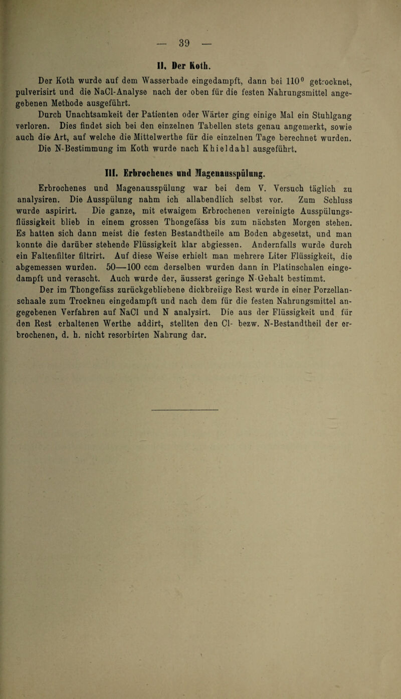 II, Der Koth. Der Koth wurde auf dem Wasserbade eingedampft, dann bei 110° getrocknet, pulverisirt und die NaCl-Analyse nach der oben für die festen Nahrungsmittel ange¬ gebenen Methode ausgeführt. Durch Unachtsamkeit der Patienten oder Wärter ging einige Mal ein Stuhlgang verloren. Dies findet sich bei den einzelnen Tabellen stets genau angemerkt, sowie auch die' Art, auf welche die Mittelwerthe für die einzelnen Tage berechnet wurden. Die N-Bestimmung im Koth wurde nach Khieldahl ausgeführt. III. Erbrochenes und OTagenausspülitng. c> Erbrochenes und Magenausspülung war bei dem V. Versuch täglich zu analysiren. Die Ausspülung nahm ich allabendlich selbst vor. Zum Schluss wurde aspirirt. Die ganze, mit etwaigem Erbrochenen vereinigte Ausspülungs¬ flüssigkeit blieb in einem grossen Thongefäss bis zum nächsten Morgen stehen. Es hatten sich dann meist die festen Bestandtheile am Boden abgesetzt, und man konnte die darüber stehende Flüssigkeit klar abgiessen. Andernfalls wurde durch ein Faltenfilter filtrirt. Auf diese Weise erhielt man mehrere Liter Flüssigkeit, die abgemessen wurden. 50—100 ccm derselben wurden dann in Platinschalen einge¬ dampft und verascht. Auch wurde der, äusserst geringe N-Gehalt bestimmt. Der im Thongefäss zurückgebliebene dickbreiige Rest wurde in einer Porzellan- schaale zum Trocknen eingedampft und nach dem für die festen Nahrungsmittel an¬ gegebenen Verfahren auf NaCl und N analysirt. Die aus der Flüssigkeit und für den Rest erhaltenen Werthe addirt, stellten den CI- bezw. N-Bestandtheil der er¬ brochenen, d. h. nicht resorbirten Nahrung dar. y