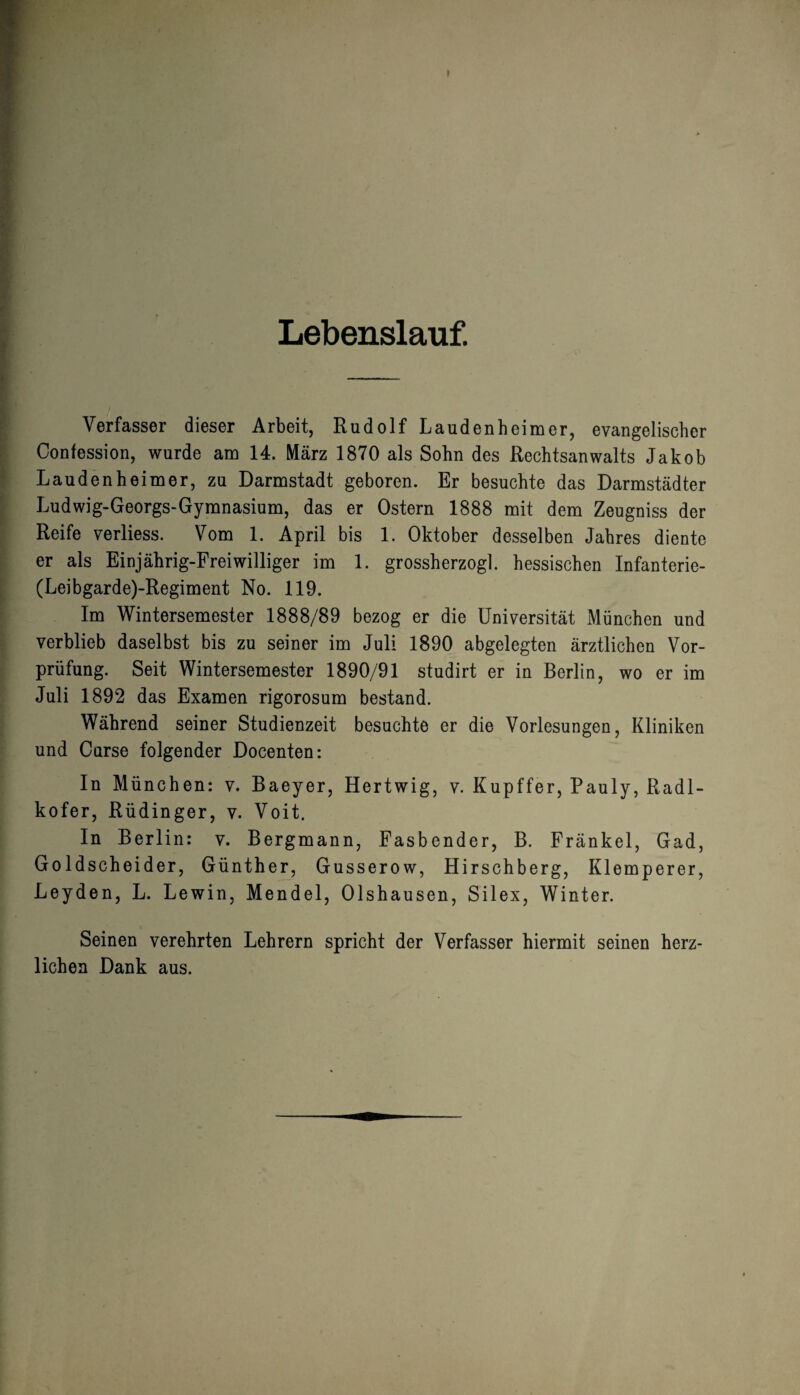 I Lebenslauf. Verfasser dieser Arbeit, Rudolf Laudenhcimer, evangelischer Confession, wurde am 14. März 1870 als Sohn des Rechtsanwalts Jakob Laudenheimer, zu Darmstadt geboren. Er besuchte das Darmstädter Ludwig-Georgs-Gymnasium, das er Ostern 1888 mit dem Zeugniss der Reife verliess. Vom 1. April bis 1. Oktober desselben Jahres diente er als Einjährig-Freiwilliger im 1. grossherzogl. hessischen Infanterie- (Leibgarde)-Regiment No. 119. Im Wintersemester 1888/89 bezog er die Universität München und verblieb daselbst bis zu seiner im Juli 1890 abgelegten ärztlichen Vor¬ prüfung. Seit Wintersemester 1890/91 studirt er in Berlin, wo er im Juli 1892 das Examen rigorosum bestand. Während seiner Studienzeit besuchte er die Vorlesungen, Kliniken und Curse folgender Docenten: In München: v. Baeyer, Hertwig, v. Kupffer, Pauly, Radl- kofer, Rüdinger, v. Voit. In Berlin: v. Bergmann, Fasbender, B. Fränkel, Gad, Goldscheider, Günther, Gusserow, Hirschberg, Klemperer, Leyden, L. Lewin, Mendel, Olshausen, Silex, Winter. Seinen verehrten Lehrern spricht der Verfasser hiermit seinen herz¬ lichen Dank aus.