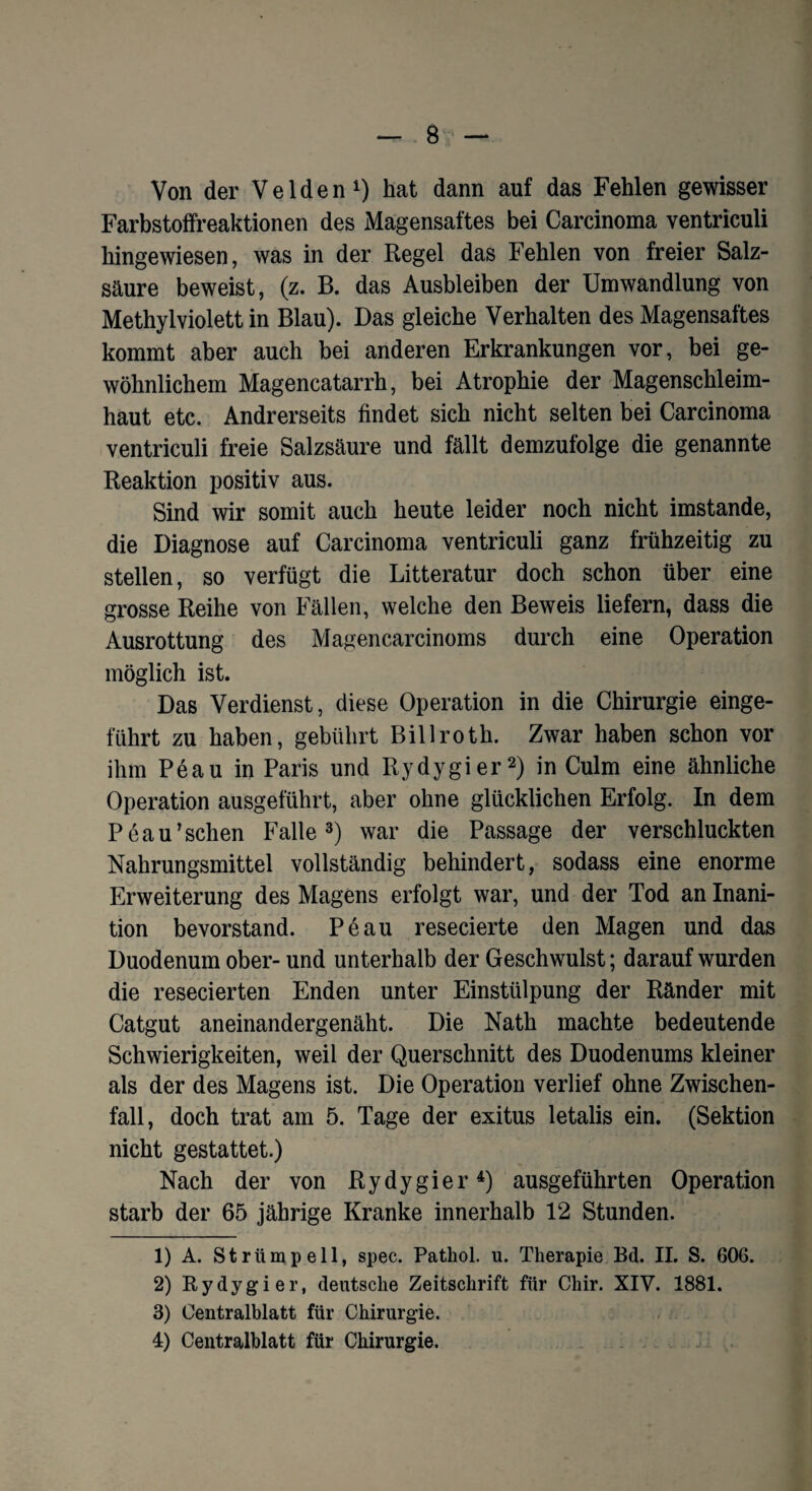 Von der Velden1) hat dann auf das Fehlen gewisser Farbstoffreaktionen des Magensaftes bei Carcinoma ventriculi hingewiesen, was in der Regel das Fehlen von freier Salz¬ säure beweist, (z. B. das Ausbleiben der Umwandlung von Methylviolett in Blau). Das gleiche Verhalten des Magensaftes kommt aber auch bei anderen Erkrankungen vor, bei ge¬ wöhnlichem Magencatarrh, bei Atrophie der Magenschleim¬ haut etc. Andrerseits findet sich nicht selten bei Carcinoma ventriculi freie Salzsäure und fällt demzufolge die genannte Reaktion positiv aus. Sind wir somit auch heute leider noch nicht imstande, die Diagnose auf Carcinoma ventriculi ganz frühzeitig zu stellen, so verfügt die Litteratur doch schon über eine grosse Reihe von Fällen, welche den Beweis liefern, dass die Ausrottung des Magencarcinoms durch eine Operation möglich ist. Das Verdienst, diese Operation in die Chirurgie einge¬ führt zu haben, gebührt Billroth. Zwar haben schon vor ihm Peau in Paris und Rydygier2) in Culm eine ähnliche Operation ausgeführt, aber ohne glücklichen Erfolg. In dem Peau’schen Falle3) war die Passage der verschluckten Nahrungsmittel vollständig behindert, sodass eine enorme Erweiterung des Magens erfolgt war, und der Tod an Inani- tion bevorstand. Peau resecierte den Magen und das Duodenum ober- und unterhalb der Geschwulst; darauf wurden die resecierten Enden unter Einstülpung der Ränder mit Catgut aneinandergenäht. Die Nath machte bedeutende Schwierigkeiten, weil der Querschnitt des Duodenums kleiner als der des Magens ist. Die Operation verlief ohne Zwischen¬ fall, doch trat am 5. Tage der exitus letalis ein. (Sektion nicht gestattet.) Nach der von Rydygier4) ausgeführten Operation starb der 65 jährige Kranke innerhalb 12 Stunden. 1) A. Strümpell, spec. Pathol. u. Therapie Bd. II. S. 606. 2) Rydygier, deutsche Zeitschrift für Chir. XIV. 1881. 3) Centralblatt für Chirurgie.