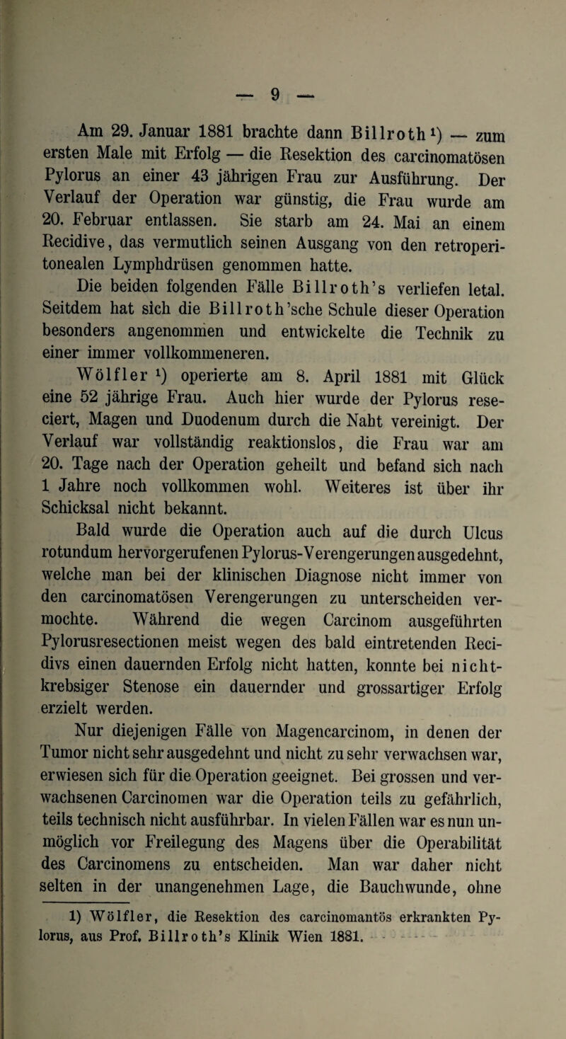 Am 29. Januar 1881 brachte dann Billroth1) — zum ersten Male mit Erfolg — die Resektion des carcinomatösen Pylorus an einer 43 jährigen Frau zur Ausführung. Der Verlauf der Operation war günstig, die Frau wurde am 20. Februar entlassen. Sie starb am 24. Mai an einem Recidive, das vermutlich seinen Ausgang von den retroperi- tonealen Lymphdrüsen genommen hatte. Die beiden folgenden Fälle Billroth’s verliefen letal. Seitdem hat sich die Bill rot h’sche Schule dieser Operation besonders angenommen und entwickelte die Technik zu einer immer vollkommeneren. Wölfl er l) operierte am 8. April 1881 mit Glück eine 52 jährige Frau. Auch hier wurde der Pylorus rese- ciert, Magen und Duodenum durch die Nabt vereinigt. Der Verlauf war vollständig reaktionslos, die Frau war am 20. Tage nach der Operation geheilt und befand sich nach 1 Jahre noch vollkommen wohl. Weiteres ist über ihr Schicksal nicht bekannt. Bald wurde die Operation auch auf die durch Ulcus rotundum hervorgerufenen Pylorus-Verengerungen ausgedehnt, welche man bei der klinischen Diagnose nicht immer von den carcinomatösen Verengerungen zu unterscheiden ver¬ mochte. Während die wegen Carcinom ausgeführten Pylorusresectionen meist wegen des bald eintretenden Reci- divs einen dauernden Erfolg nicht hatten, konnte bei nicht- krebsiger Stenose ein dauernder und grossartiger Erfolg erzielt werden. Nur diejenigen Fälle von Magencarcinom, in denen der Tumor nicht sehr ausgedehnt und nicht zu sehr verwachsen war, erwiesen sich für die Operation geeignet. Bei grossen und ver¬ wachsenen Carcinomen war die Operation teils zu gefährlich, teils technisch nicht ausführbar. In vielen Fällen war es nun un¬ möglich vor Freilegung des Magens über die Operabilität des Carcinomens zu entscheiden. Man war daher nicht selten in der unangenehmen Lage, die Bauch wunde, ohne 1) Wölfler, die Resektion des carcinomantös erkrankten Py¬ lorus, aus Prof, Billroth’s Klinik Wien 1881. —