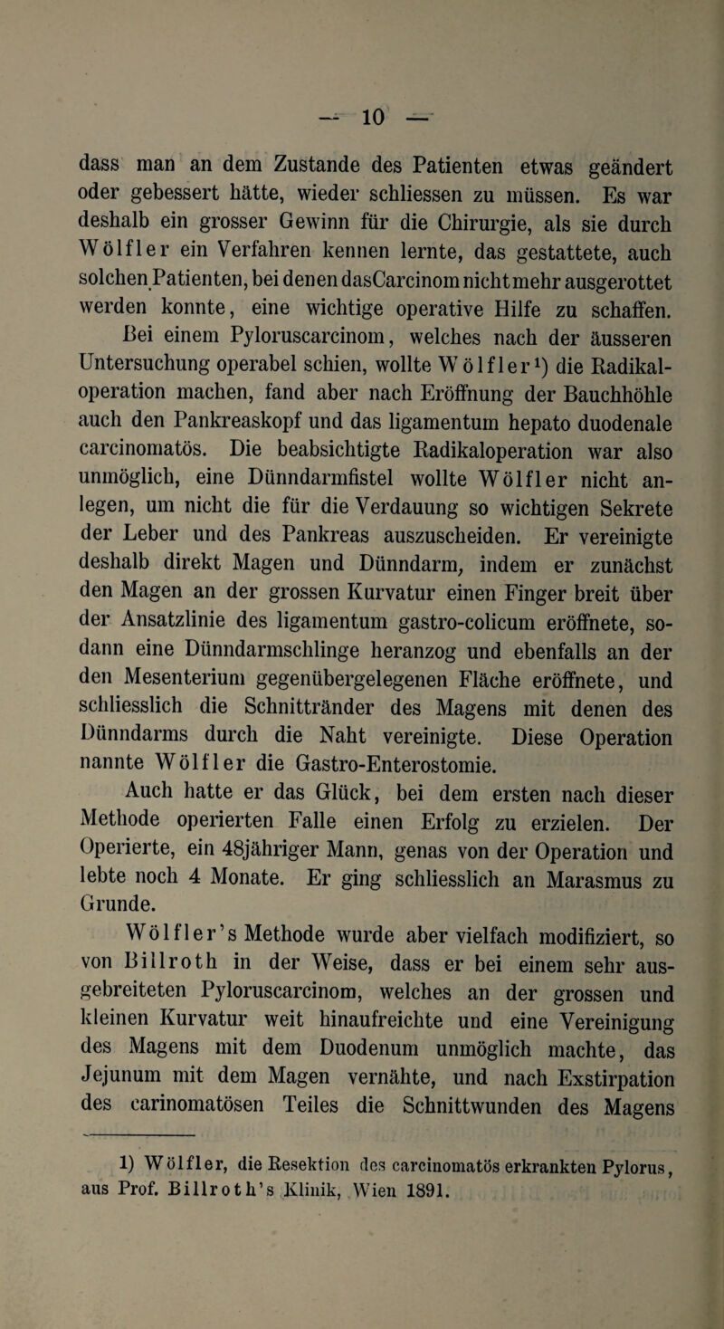 dass man an dem Zustande des Patienten etwas geändert oder gebessert hätte, wieder schlossen zu müssen. Es war deshalb ein grosser Gewinn für die Chirurgie, als sie durch Wölfler ein Verfahren kennen lernte, das gestattete, auch solchen Patienten, bei denen dasCarcinom nicht mehr ausgerottet werden konnte, eine wichtige operative Hilfe zu schaffen. Bei einem Pyloruscarcinom, welches nach der äusseren Untersuchung operabel schien, wollte Wölfler1) die Radikal¬ operation machen, fand aber nach Eröffnung der Bauchhöhle auch den Pankreaskopf und das ligamentum hepato duodenale carcinomatös. Die beabsichtigte Radikaloperation war also unmöglich, eine Dünndarmfistel wollte Wölfler nicht an- legen, um nicht die für die Verdauung so wichtigen Sekrete der Leber und des Pankreas auszuscheiden. Er vereinigte deshalb direkt Magen und Dünndarm, indem er zunächst den Magen an der grossen Kurvatur einen Finger breit über der Ansatzlinie des ligamentum gastro-colicum eröffnete, so¬ dann eine Dünndarmschlinge heranzog und ebenfalls an der den Mesenterium gegenübergelegenen Fläche eröffnete, und schliesslich die Schnittränder des Magens mit denen des Dünndarms durch die Naht vereinigte. Diese Operation nannte Wölfler die Gastro-Enterostomie. Auch hatte er das Glück, bei dem ersten nach dieser Methode operierten Falle einen Erfolg zu erzielen. Der Operierte, ein 48jähriger Mann, genas von der Operation und lebte noch 4 Monate. Er ging schliesslich an Marasmus zu Grunde. Wölfler’s Methode wurde aber vielfach modifiziert, so von Billroth in der Weise, dass er bei einem sehr aus¬ gebreiteten Pyloruscarcinom, welches an der grossen und kleinen Kurvatur weit hinaufreichte und eine Vereinigung des Magens mit dem Duodenum unmöglich machte, das Jejunum mit dem Magen vernähte, und nach Exstirpation des carinomatösen Teiles die Schnittwunden des Magens 1) Wölfler, die Resektion des carcinomatös erkrankten Pylorus, aus Prof. Billroth’s Klinik, Wien 1891.