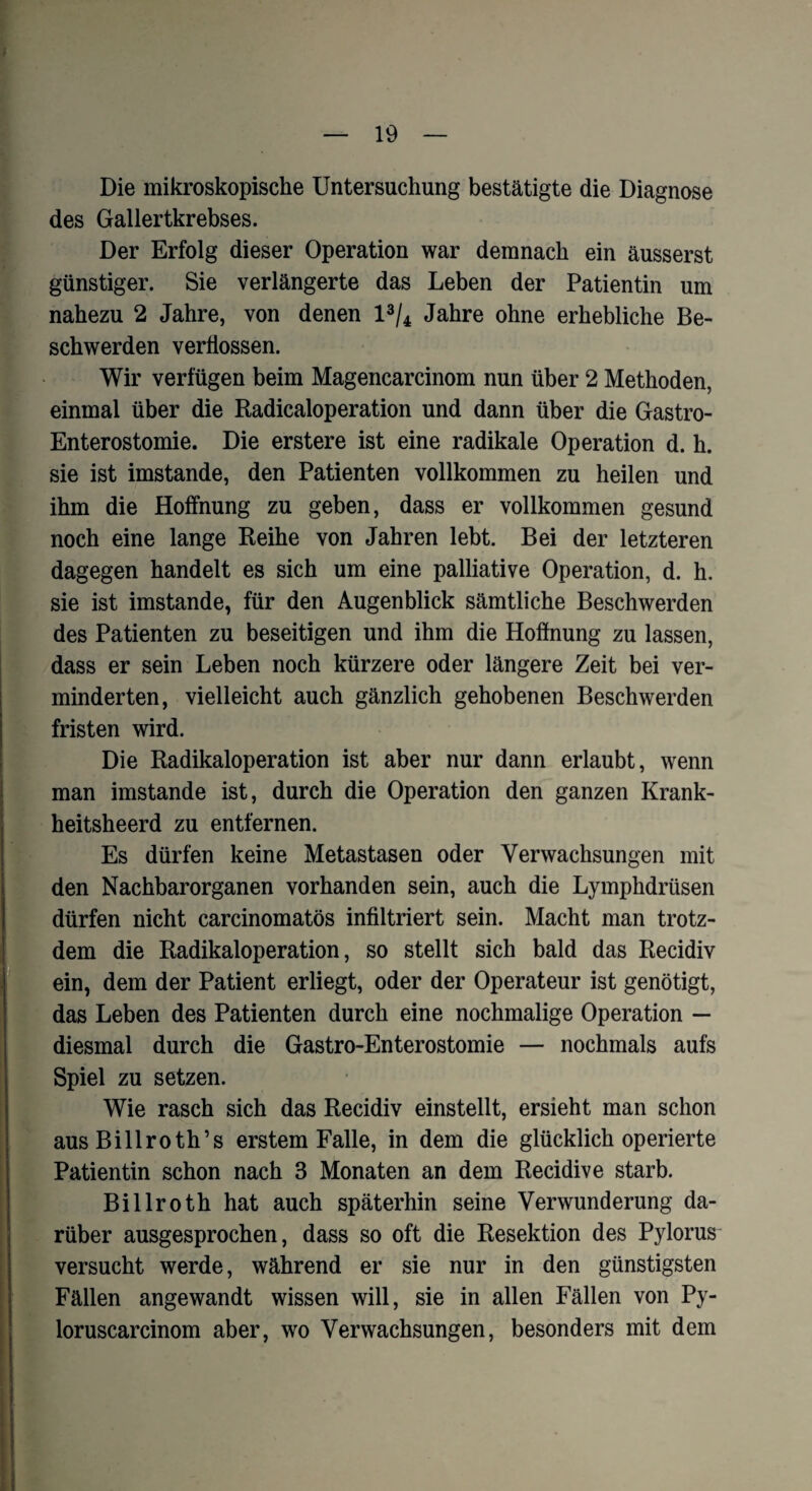 Die mikroskopische Untersuchung bestätigte die Diagnose des Gallertkrebses. Der Erfolg dieser Operation war demnach ein äusserst günstiger. Sie verlängerte das Leben der Patientin um nahezu 2 Jahre, von denen l3/4 Jahre ohne erhebliche Be¬ schwerden verflossen. Wir verfügen beim Magencarcinom nun über 2 Methoden, einmal über die Radicaloperation und dann über die Gastro- Enterostomie. Die erstere ist eine radikale Operation d. h. sie ist imstande, den Patienten vollkommen zu heilen und ihm die Hoffnung zu geben, dass er vollkommen gesund noch eine lange Reihe von Jahren lebt. Bei der letzteren dagegen handelt es sich um eine palliative Operation, d. h. sie ist imstande, für den Augenblick sämtliche Beschwerden des Patienten zu beseitigen und ihm die Hoffnung zu lassen, dass er sein Leben noch kürzere oder längere Zeit bei ver¬ minderten, vielleicht auch gänzlich gehobenen Beschwerden fristen wird. Die Radikaloperation ist aber nur dann erlaubt, wenn man imstande ist, durch die Operation den ganzen Krank- heitsheerd zu entfernen. Es dürfen keine Metastasen oder Verwachsungen mit den Nachbarorganen vorhanden sein, auch die Lymphdrüsen dürfen nicht carcinomatös infiltriert sein. Macht man trotz¬ dem die Radikaloperation, so stellt sich bald das Recidiv ein, dem der Patient erliegt, oder der Operateur ist genötigt, das Leben des Patienten durch eine nochmalige Operation — diesmal durch die Gastro-Enterostomie — nochmals aufs Spiel zu setzen. Wie rasch sich das Recidiv einstellt, ersieht man schon aus Billroth’s erstem Falle, in dem die glücklich operierte Patientin schon nach 3 Monaten an dem Recidiv e starb. Billroth hat auch späterhin seine Verwunderung da¬ rüber ausgesprochen, dass so oft die Resektion des Pylorus versucht werde, während er sie nur in den günstigsten Fällen angewandt wissen will, sie in allen Fällen von Py- loruscarcinom aber, wo Verwachsungen, besonders mit dem