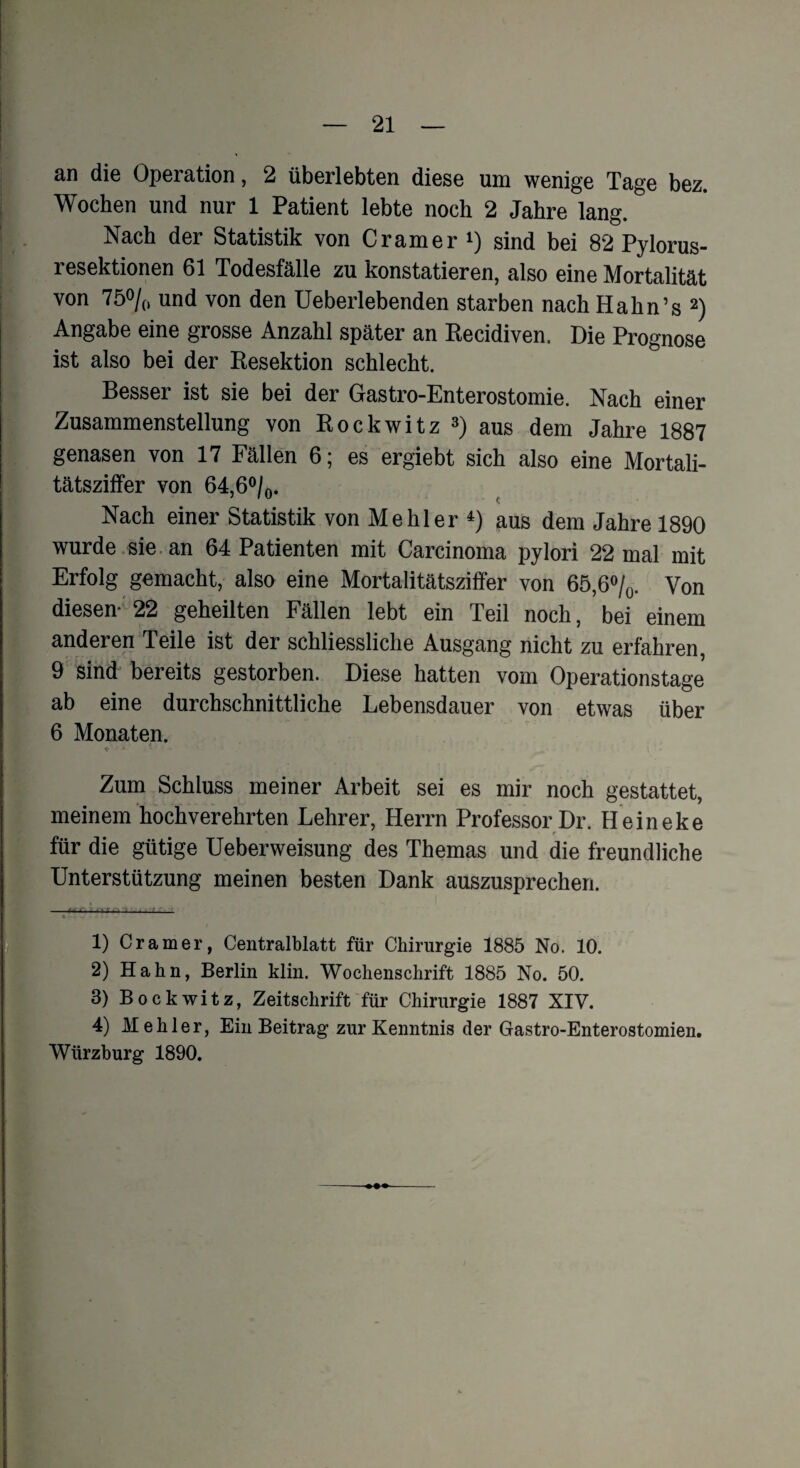 an die Operation, 2 überlebten diese um wenige Tage bez. Wochen und nur 1 Patient lebte noch 2 Jahre lang. Nach der Statistik von Cramer !) sind bei 82 Pylorus- resektionen 61 Todesfälle zu konstatieren, also eine Mortalität von 75% und von den Ueberlebenden starben nach Hahn’s 1 2) Angabe eine grosse Anzahl später an Recidiven. Die Prognose ist also bei der Resektion schlecht. Besser ist sie bei der Gastro-Enterostomie. Nach einer Zusammenstellung von Rockwitz 3) aus dem Jahre 1887 genasen von 17 Fällen 6; es ergiebt sich also eine Mortali¬ tätsziffer von 64,6%. Nach einer Statistik von Me hier 4) aus dem Jahre 1890 wurde sie an 64 Patienten mit Carcinoma pylori 22 mal mit Erfolg gemacht, also eine Mortalitätsziffer von 65,6%. Von diesen- 22 geheilten Fällen lebt ein Teil noch, bei einem anderen Teile ist der schliessliche Ausgang nicht zu erfahren, 9 sind bereits gestorben. Diese hatten vom Operationstage ab eine durchschnittliche Lebensdauer von etwas über 6 Monaten. «• * - Zum Schluss meiner Arbeit sei es mir noch gestattet, meinem hochverehrten Lehrer, Herrn Professor Dr. Heineke für die gütige Ueberweisung des Themas und die freundliche Unterstützung meinen besten Dank auszusprechen. 1) Cramer, Centralblatt für Chirurgie 1885 No. 10. 2) Hahn, Berlin klin. Wochenschrift 1885 No. 50. 3) Bockwitz, Zeitschrift für Chirurgie 1887 XIV. 4) M ehler, Ein Beitrag zur Kenntnis der Gastro-Enterostomien.