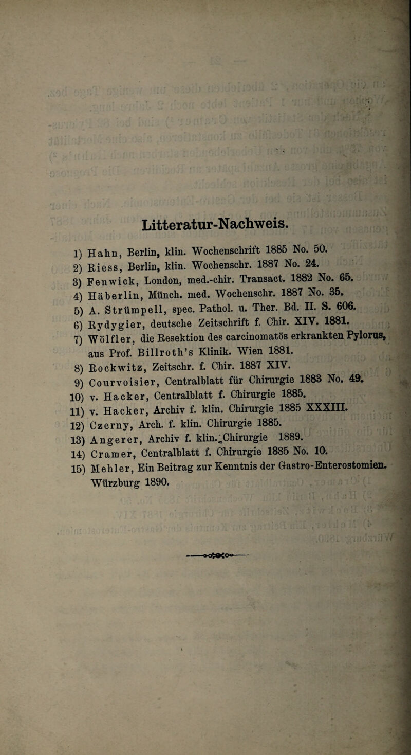 Litteratur-Nachweis. 1) Hahn, Berlin, klin. Wochenschrift 1885 No. 50. 2) Biess, Berlin, klin. Wochenschr. 1887 No. 24. 3) Fenwick, London, med.-chir. Transact. 1882 No. 65. 4) Häberlin, Münch, med. Wochenschr. 1887 No. 35. 5) A. Strümpell, spec. Pathol. u. Ther. Bd. II. S. 606. 6) Bydygier, deutsche Zeitschrift f. Chir. XIV. 1881. 7) Wölfl er, die Besektion des carcinomatös erkrankten Pylorus, aus Prof. Billroth’s Klinik. Wien 1881. 8) Bockwitz, Zeitschr. f. Chir. 1887 XIV. 9) Courvoisier, Centralblatt für Chirurgie 1883 No. 49. 10) v. Hacker, Centralblatt f. Chirurgie 1885. 11) y. Hacker, Archiv f. klin. Chirurgie 1885 XXXIII. 12) Czerny, Arch. f. klin. Chirurgie 1885. 13) Anger er, Archiv f. klin.^Chirurgie 1889. 14) Cr am er, Centralblatt f. Chirurgie 1885 No. 10. 15) Mehl er, Ein Beitrag zur Kenntnis der Gastro-Enterostomien.