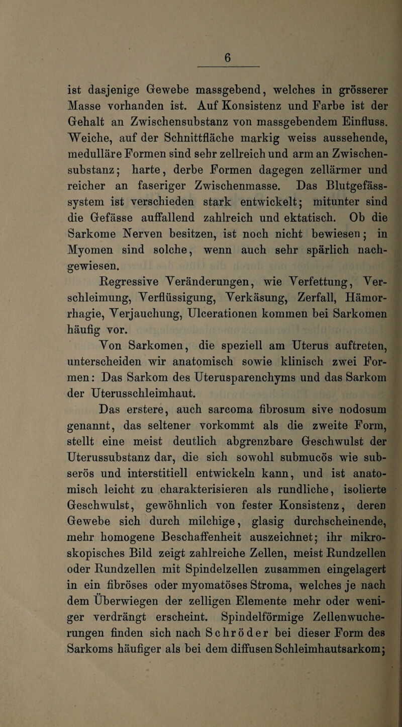 ist dasjenige Gewebe massgebend, welches in grösserer Masse vorhanden ist. Auf Konsistenz und Farbe ist der Gehalt an Zwischensubstanz von massgebendem Einfluss. Weiche, auf der Schnittfläche markig weiss aussehende, medulläre Formen sind sehr zellreich und arm an Zwischen¬ substanz ; harte, derbe Formen dagegen zellärmer und reicher an faseriger Zwischenmasse. Das Blutgefäss¬ system ist verschieden stark entwickelt; mitunter sind die Gefässe auffallend zahlreich und ektatisch. Ob die Sarkome Nerven besitzen, ist noch nicht bewiesen; in Myomen sind solche, wenn auch sehr spärlich nach¬ gewiesen. Degressive Veränderungen, wie Verfettung, Ver¬ schleimung, Verflüssigung, Verkäsung, Zerfall, Hämor- rhagie, Verjauchung, Ulcerationen kommen bei Sarkomen häufig vor. Von Sarkomen, die speziell am Uterus auftreten, unterscheiden wir anatomisch sowie klinisch zwei For¬ men : Das Sarkom des Uterusparenchyms und das Sarkom der Uterusschleimhaut. Das erstere, auch sarcoma fibrosum sive nodosum genannt, das seltener vorkommt als die zwreite Form, stellt eine meist deutlich abgrenzbare Geschwulst der Uterussubstanz dar, die sich sowohl submucös wfle sub¬ serös und interstitiell entwickeln kann, und ist anato¬ misch leicht zu charakterisieren als rundliche, isolierte Geschwulst, gewöhnlich von fester Konsistenz, deren Gewebe sich durch milchige, glasig durchscheinende, mehr homogene Beschaffenheit auszeichnet; ihr mikro¬ skopisches Bild zeigt zahlreiche Zellen, meist Rundzellen oder Rundzellen mit Spindelzellen zusammen eingelagert in ein fibröses oder myomatöses Stroma, welches je nach •• dem Uberwiegen der zelligen Elemente mehr oder weni¬ ger verdrängt erscheint. Spindelförmige Zellenwuche¬ rungen finden sich nach Schröder bei dieser Form des Sarkoms häufiger als bei dem diffusen Schleimhautsarkom;