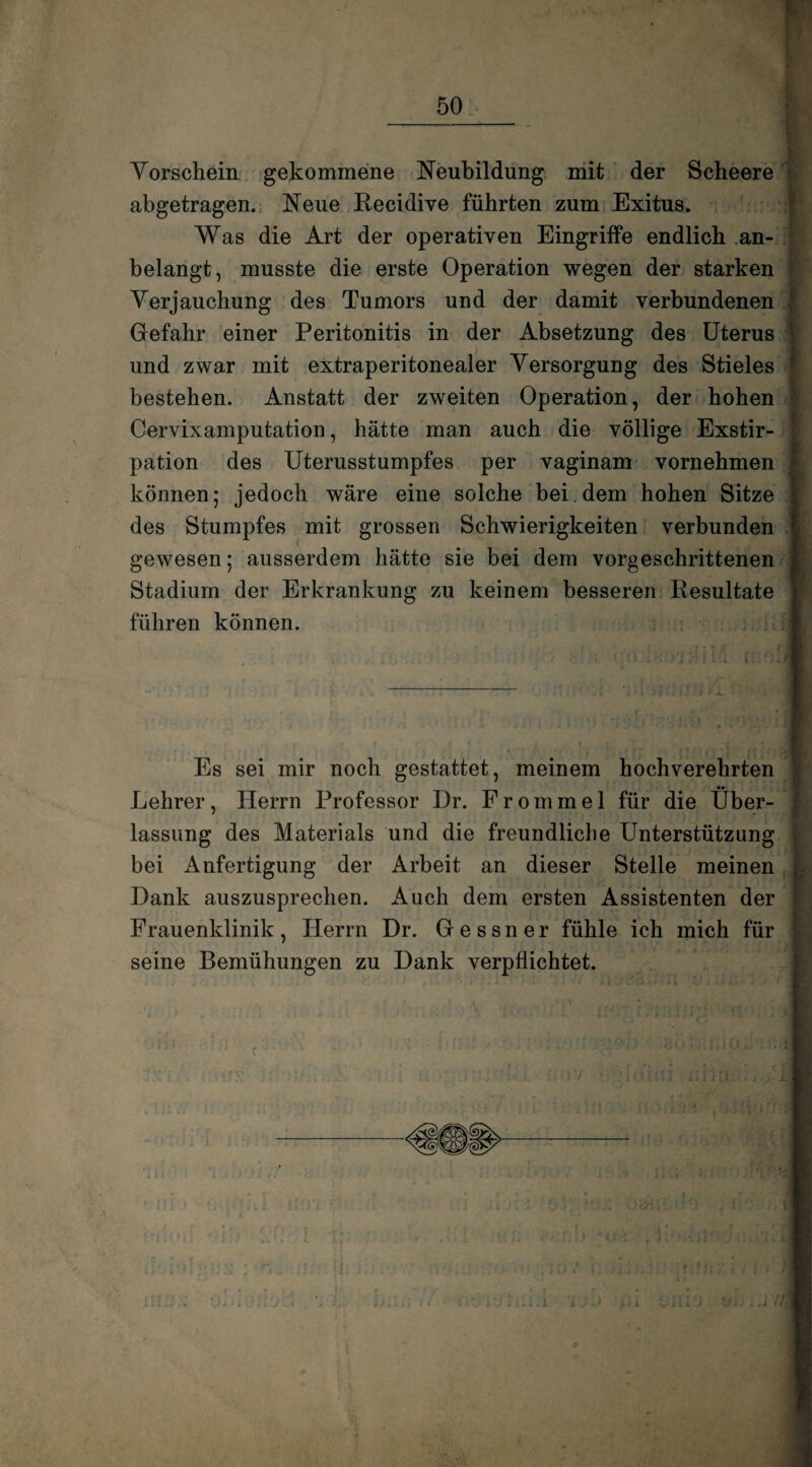 Vorschein gekommene Neubildung mit der Scheere abgetragen. Neue Becidive führten zum Exitus. | Was die Art der operativen Eingriffe endlich an- belangt, musste die erste Operation wegen der starken Verjauchung des Tumors und der damit verbundenen Gefahr einer Peritonitis in der Absetzung des Uterus und zwar mit extraperitonealer Versorgung des Stieles bestehen. Anstatt der zweiten Operation, der hohen Cervixamputation, hätte man auch die völlige Exstir¬ pation des Uterusstumpfes per vaginam vornehmen können; jedoch wäre eine solche bei dem hohen Sitze des Stumpfes mit grossen Schwierigkeiten verbunden gewesen; ausserdem hätte sie bei dem vorgeschrittenen Stadium der Erkrankung zu keinem besseren Besultate führen können. Es sei mir noch gestattet, meinem hochverehrten Lehrer, Herrn Professor Dr. Frommei für die Über- f lassung des Materials und die freundliche Unterstützung bei Anfertigung der Arbeit an dieser Stelle meinen Hank auszusprechen. Auch dem ersten Assistenten der Frauenklinik, Herrn Dr. Gessner fühle ich mich für seine Bemühungen zu Dank verpflichtet.