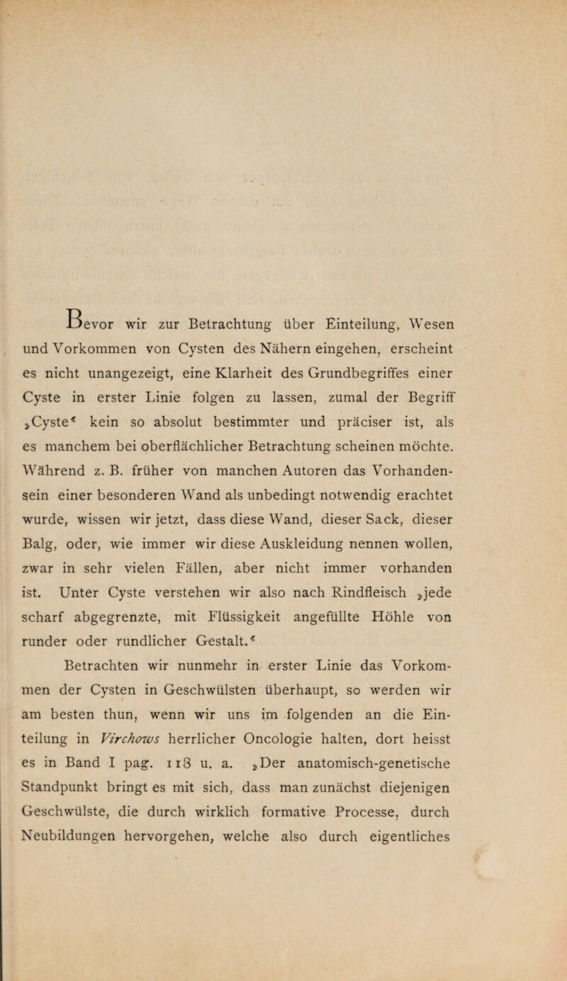 Bevor wir zur Betrachtung über Einteilung, Wesen und Vorkommen von Cysten des Nähern eingehen, erscheint es nicht unangezeigt, eine Klarheit des Grundbegriffes einer Cyste in erster Linie folgen zu lassen, zumal der Begriff »Cyste* kein so absolut bestimmter und präciser ist, als es manchem bei oberflächlicher Betrachtung scheinen möchte. Während z. B. früher von manchen Autoren das Vorhanden¬ sein einer besonderen Wand als unbedingt notwendig erachtet wurde, wissen wir jetzt, dass diese Wand, dieser Sack, dieser Balg, oder, wie immer wir diese Auskleidung nennen wollen, zwar in sehr vielen Fällen, aber nicht immer vorhanden ist. Unter Cyste verstehen wir also nach Rindfleisch »jede scharf abgegrenzte, mit Flüssigkeit angefüllte Höhle von runder oder rundlicher Gestalt.* Betrachten wir nunmehr in erster Linie das Vorkom¬ men der Cysten in Geschwülsten überhaupt, so werden wir am besten thun, wenn wir uns im folgenden an die Ein¬ teilung in Virchows herrlicher Oncologie halten, dort heisst es in Band I pag. ii3 u. a. »Der anatomisch-genetische Standpunkt bringt es mit sich, dass man zunächst diejenigen Geschwülste, die durch wirklich formative Processe, durch Neubildungen hervorgehen, welche also durch eigentliches