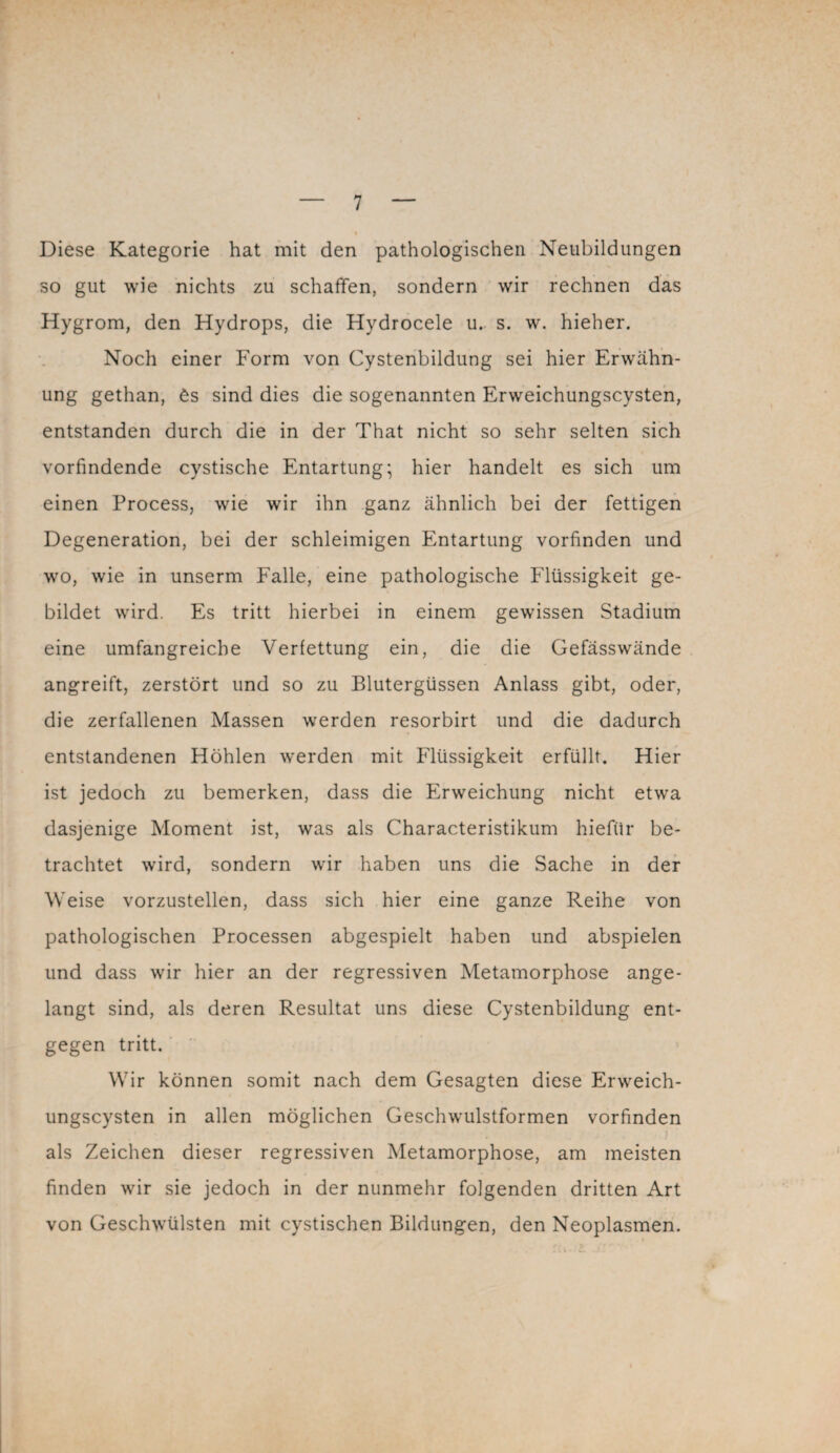 Diese Kategorie hat mit den pathologischen Neubildungen so gut wie nichts zu schaffen, sondern wir rechnen das Hygrom, den Hydrops, die Hydrocele u. s. w. hieher. Noch einer Form von Cystenbildung sei hier Erwähn¬ ung gethan, 6s sind dies die sogenannten Erweichungscysten, entstanden durch die in der That nicht so sehr selten sich vorfindende cystische Entartung; hier handelt es sich um einen Process, wie wir ihn ganz ähnlich bei der fettigen Degeneration, bei der schleimigen Entartung vorfinden und wo, wie in unserm Falle, eine pathologische Flüssigkeit ge¬ bildet wird. Es tritt hierbei in einem gewissen Stadium eine umfangreiche Verfettung ein, die die Gefässwände angreift, zerstört und so zu Blutergüssen Anlass gibt, oder, die zerfallenen Massen werden resorbirt und die dadurch entstandenen Höhlen werden mit Flüssigkeit erfüllt. Hier ist jedoch zu bemerken, dass die Erweichung nicht etwa dasjenige Moment ist, was als Characteristikum hiefür be¬ trachtet wird, sondern wir haben uns die Sache in der Weise vorzustellen, dass sich hier eine ganze Reihe von pathologischen Processen abgespielt haben und abspielen und dass wir hier an der regressiven Metamorphose ange¬ langt sind, als deren Resultat uns diese Cystenbildung ent¬ gegen tritt. Wir können somit nach dem Gesagten diese Erweich¬ ungscysten in allen möglichen Geschwulstformen vorfinden • . . . i als Zeichen dieser regressiven Metamorphose, am meisten finden wir sie jedoch in der nunmehr folgenden dritten Art von Geschwülsten mit cystischen Bildungen, den Neoplasmen.