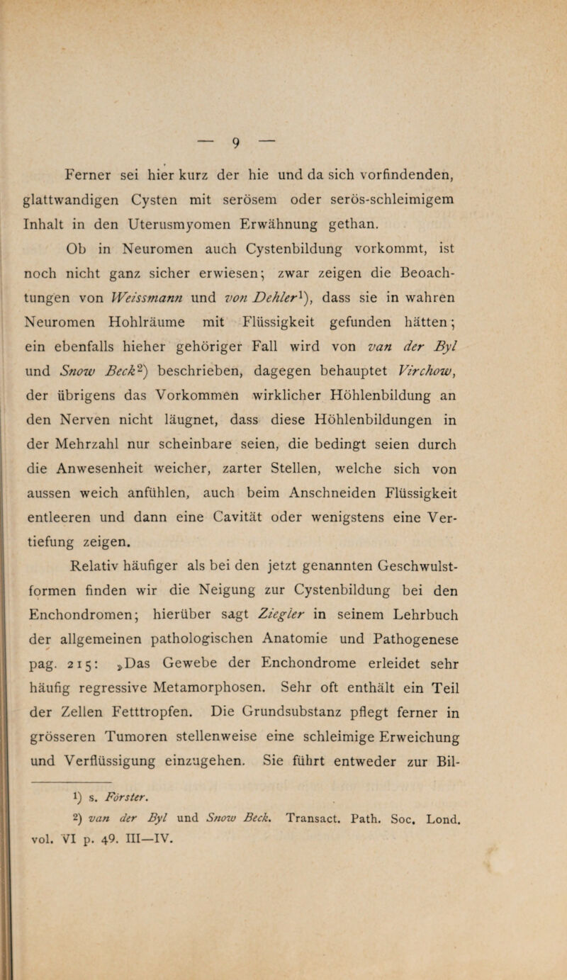 Ferner sei hier kurz der hie und da sich vorfindenden, glattwandigen Cysten mit serösem oder serös-schleimigem Inhalt in den Uterusmyomen Erwähnung gethan. Ob in Neuromen auch Cystenbildung vorkommt, ist noch nicht ganz sicher erwiesen; zwar zeigen die Beoach¬ tungen von Weissmann und von Dehler!), dass sie in wahren Neuromen Hohlräume mit Flüssigkeit gefunden hätten; ein ebenfalls hieher gehöriger Fall wird von van der Byl und Snow Beck1 2) beschrieben, dagegen behauptet Virchow, der übrigens das Vorkommen wirklicher Höhlenbildung an den Nerven nicht läugnet, dass diese Höhlenbildungen in der Mehrzahl nur scheinbare seien, die bedingt seien durch die Anwesenheit weicher, zarter Stellen, welche sich von aussen weich anfühlen, auch beim Anschneiden Flüssigkeit entleeren und dann eine Cavität oder wenigstens eine Ver¬ tiefung zeigen. Relativ häufiger als bei den jetzt genannten Geschwulst¬ formen finden wir die Neigung zur Cystenbildung bei den Enchondromen; hierüber sagt Ziegler in seinem Lehrbuch der allgemeinen pathologischen Anatomie und Pathogenese pag. 215: »Das Gewebe der Enchondrome erleidet sehr häufig regressive Metamorphosen. Sehr oft enthält ein Teil der Zellen Fetttropfen. Die Grundsubstanz pflegt ferner in grösseren Tumoren stellenweise eine schleimige Erweichung und Verflüssigung einzugehen. Sie führt entweder zur Bil- 1) s. Förster. 2) van der Byl und Snow Beck. Transact. Path. Soc. Lond. vol. VI p. 49. III—IV.