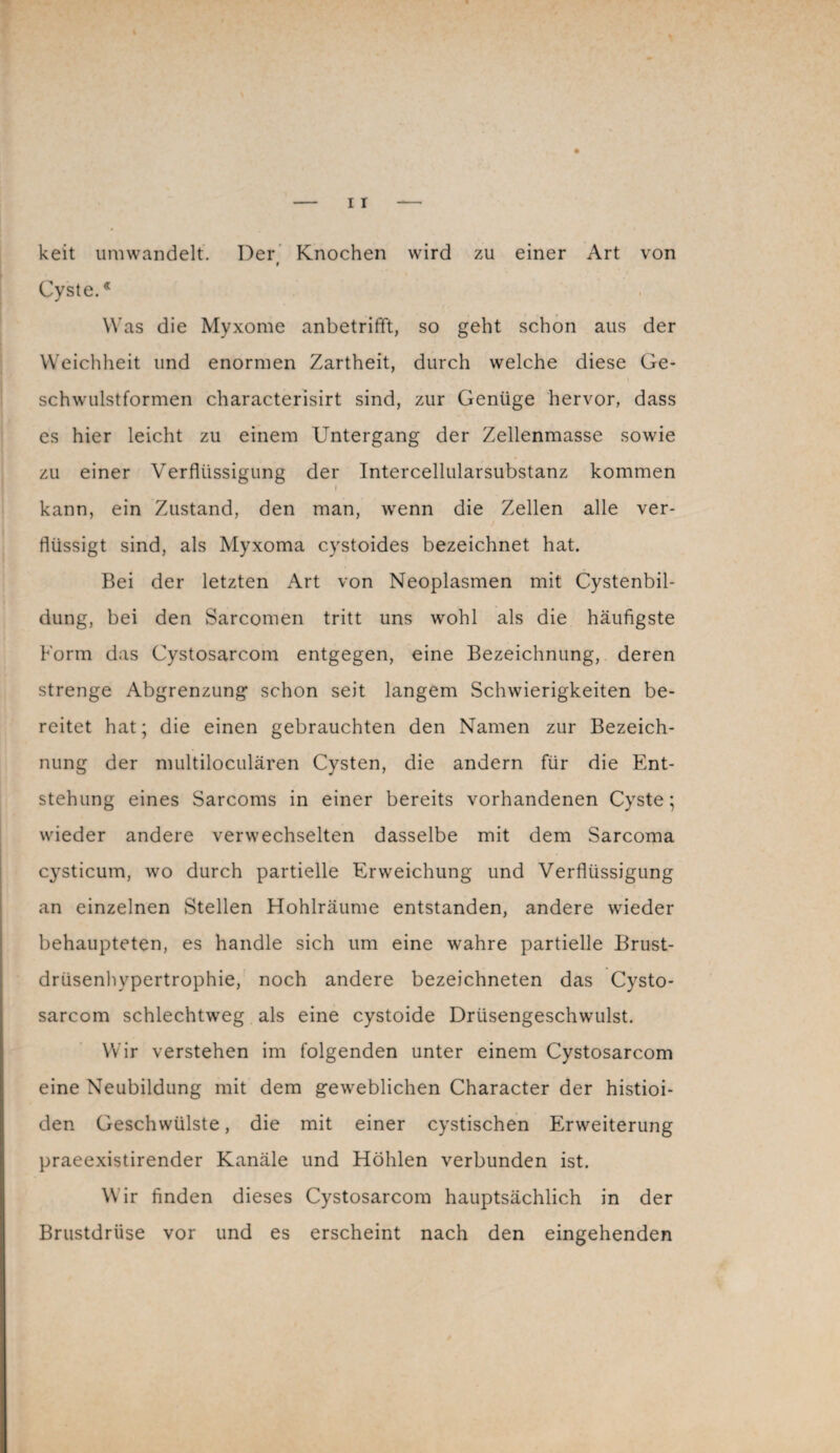 keit umwandelt. Der Knochen wird zu einer Art von t Cyste.* Was die Myxome anbetrifft, so geht schon aus der Weichheit und enormen Zartheit, durch welche diese Ge¬ schwulstformen characterisirt sind, zur Genüge hervor, dass es hier leicht zu einem Untergang der Zellenmasse sowie zu einer Verflüssigung der Intercellularsubstanz kommen » kann, ein Zustand, den man, wrenn die Zellen alle ver¬ flüssigt sind, als Myxoma cystoides bezeichnet hat. Bei der letzten Art von Neoplasmen mit Cystenbil¬ dung, bei den Sarcomen tritt uns wohl als die häufigste Form das Cystosarcom entgegen, eine Bezeichnung, deren strenge Abgrenzung schon seit langem Schwierigkeiten be¬ reitet hat; die einen gebrauchten den Namen zur Bezeich¬ nung der multiloculären Cysten, die andern für die Ent¬ stehung eines Sarcoms in einer bereits vorhandenen Cyste; wieder andere verwechselten dasselbe mit dem Sarcoma cysticum, wo durch partielle Erweichung und Verflüssigung an einzelnen Stellen Hohlräume entstanden, andere wieder behaupteten, es handle sich um eine wahre partielle Brust¬ drüsenhypertrophie, noch andere bezeichneten das Cysto¬ sarcom schlechtweg als eine cystoide Drüsengeschwulst. Wir verstehen im folgenden unter einem Cystosarcom eine Neubildung mit dem geweblichen Character der histioi- den Geschwülste, die mit einer cystischen Erweiterung praeexistirender Kanäle und Höhlen verbunden ist. W ir finden dieses Cystosarcom hauptsächlich in der Brustdrüse vor und es erscheint nach den eingehenden