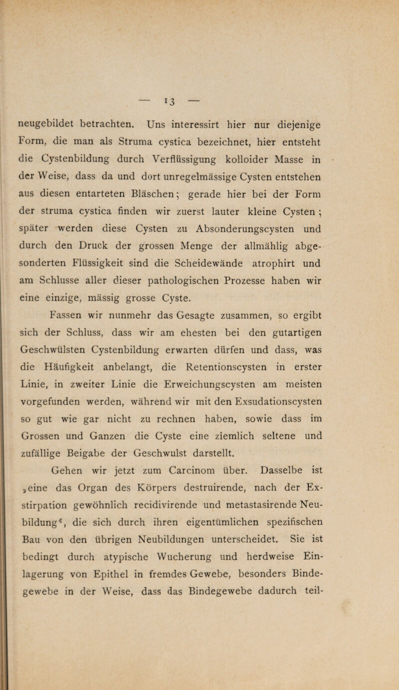 *3 neugebildet betrachten. Uns interessirt hier nur diejenige Form, die man als Struma cystica bezeichnet, hier entsteht die Cystenbildung durch Verflüssigung kolloider Masse in der Weise, dass da und dort unregelmässige Cysten entstehen aus diesen entarteten Bläschen; gerade hier bei der Form der struma cystica finden wir zuerst lauter kleine Cysten ; später werden diese Cysten zu Absonderungscysten und durch den Druck der grossen Menge der allmählig abge¬ sonderten Flüssigkeit sind die Scheidewände atrophirt und am Schlüsse aller dieser pathologischen Prozesse haben wir eine einzige, mässig grosse Cyste. Fassen wir nunmehr das Gesagte zusammen, so ergibt sich der Schluss, dass wir am ehesten bei den gutartigen Geschwülsten Cystenbildung erwarten dürfen und dass, was die Häufigkeit anbelangt, die Retentionscysten in erster Linie, in zweiter Linie die Erweichungscysten am meisten vorgefunden werden, während wir mit den Exsudationscysten so gut wie gar nicht zu rechnen haben, sowie dass im Grossen und Ganzen die Cyste eine ziemlich seltene und zufällige Beigabe der Geschwulst darstellt. Gehen wir jetzt zum Carcinom über. Dasselbe ist »eine das Organ des Körpers destruirende, nach der Ex¬ stirpation gewöhnlich recidivirende und metastasirende Neu¬ bildung*, die sich durch ihren eigentümlichen spezifischen Bau von den übrigen Neubildungen unterscheidet. Sie ist bedingt durch atypische Wucherung und herdweise Ein¬ lagerung von Epithel in fremdes Gewebe, besonders Binde¬ gewebe in der Weise, dass das Bindegewebe dadurch teil-