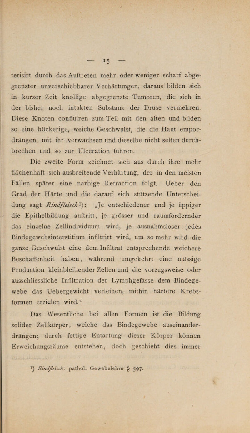 terisirt durch das Auftreten mehr oder weniger scharf abge¬ grenzter unverschiebbarer Verhärtungen, daraus bilden sich in kurzer Zeit knollige abgegrenzte Tumoren, die sich in der bisher noch intakten Substanz der Drüse vermehren. Diese Knoten confluiren zum Teil mit den alten und bilden so eine höckerige, weiche Geschwulst, die die Haut empor¬ drängen, mit ihr verwachsen und dieselbe nicht selten durch¬ brechen und so zur Ulceration führen. Die zweite Form zeichnet sich aus durch ihre mehr flächenhaft sich ausbreitende Verhärtung, der in den meisten Fällen später eine narbige Retraction folgt. Ueber den Grad der Härte und die darauf sich stützende Unterschei¬ dung sagt Rindfleisch!): »Je entschiedener und je üppiger die Epithelbildung auftritt, je grösser und raumfordernder das einzelne Zellindividuum wird, je ausnahmsloser jedes Bindegewebsinterstitium infiltrirt wird, um so mehr wird die ganze Geschwulst eine dem Infiltrat entsprechende weichere Beschaffenheit haben, während umgekehrt eine mässige Production kleinbleibender Zellen und die vorzugsweise oder ausschliessliche Infiltration der Lymphgefässe dem Bindege¬ webe das Uebergewicht verleihen, mithin härtere Krebs¬ formen erzielen wird.* Das Wesentliche bei allen Formen ist die Bildung- solider Zellkörper, welche das Bindegewebe auseinander¬ drängen; durch fettige Entartung dieser Körper können Erweichungsräume entstehen, doch geschieht dies immer !) Rindßeisch: pathol. Gewebelehre § 597.