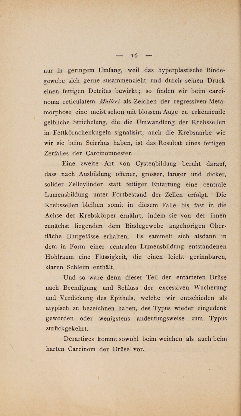 nur in geringem Umfang, weil das hyperplastische Binde¬ gewebe sich gerne zusammenzieht und durch seinen Druck einen fettigen Detritus bewirkt; so finden wir beim carci- noma reticulatem Mülleri als Zeichen der regressiven Meta¬ morphose eine meist schon mit blossem Auge zu erkennende gelbliche Strichelung, die die Umwandlung der Krebszellen in Fettkörnchenkugeln signalisirt, auch die Krebsnarbe wie wir sie beim Scirrhus haben, ist das Resultat eines fettigen Zerfalles der Carcinomnester. Eine zweite Art von Cystenbildung beruht darauf, dass nach Ausbildung offener, grosser, langer und dicker, solider Zellcylinder statt fettiger Entartung eine centrale Lumensbildung unter Fortbestand der Zellen erfolgt. Die Krebszellen bleiben somit in diesem Falle bis fast in die Achse der Krebskörper ernährt, indem sie von der ihnen zunächst liegenden dem Bindegewebe angehörigen Ober¬ fläche Blutgefässe erhalten. Es sammelt sich alsdann in dem in Form einer centralen Lumensbildung entstandenen Hohlraum eine Flüssigkeit, die einen leicht gerinnbaren, klaren Schleim enthält. Und so wäre denn dieser Teil der entarteten Drüse nach Beendigung und Schluss der excessiven Wucherung und Verdickung des Epithels, welche wir entschieden als atypisch zu bezeichnen haben, des Typus wieder eingedenk geworden oder wenigstens andeutungsweise zum Typus zurückgekehrt. Derartiges kommt sowohl beim weichen als auch beim harten Carcinom der Drüse vor.