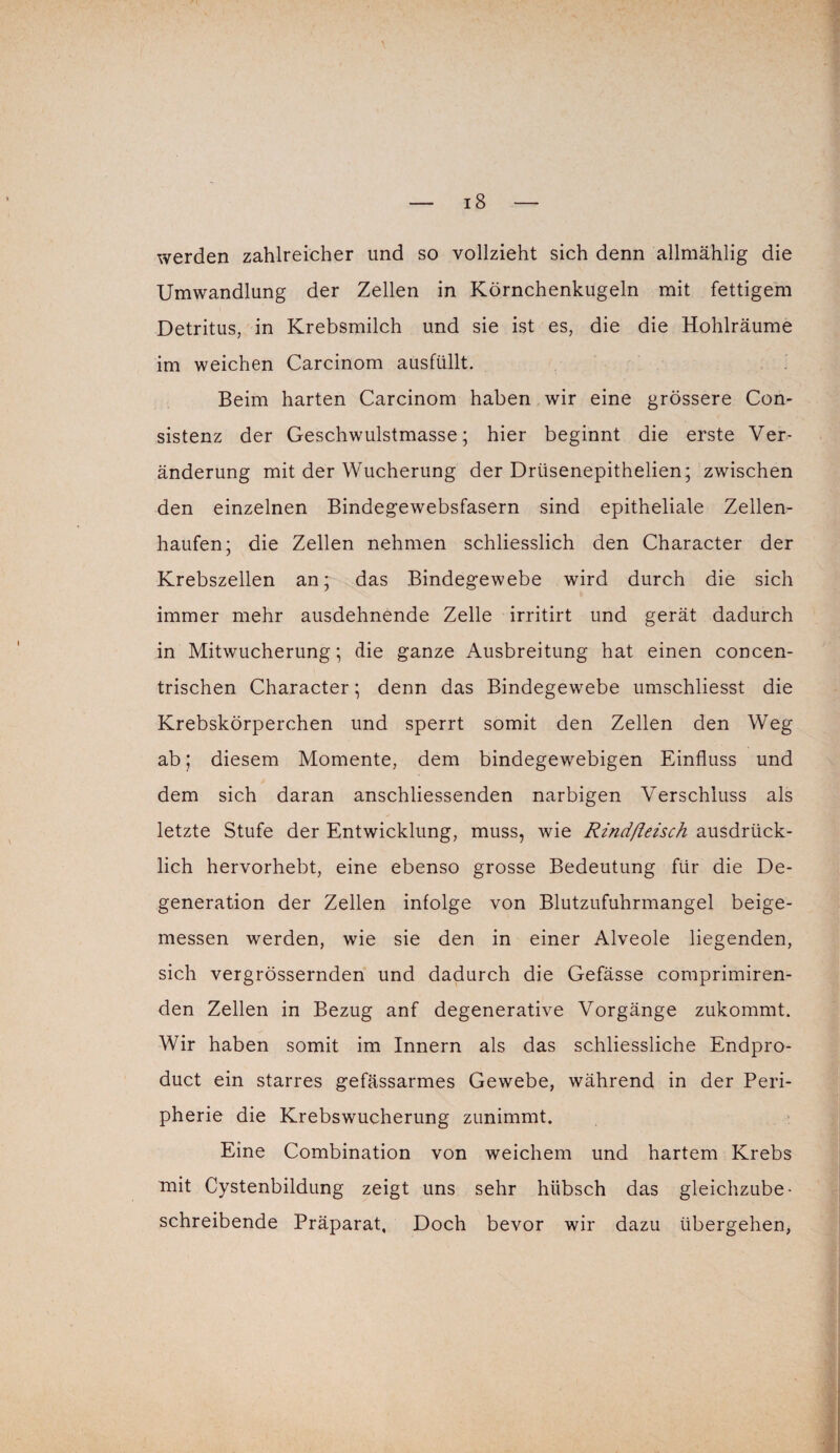 werden zahlreicher und so vollzieht sich denn allmählig die Umwandlung der Zellen in Körnchenkugeln mit fettigem Detritus, in Krebsmilch und sie ist es, die die Hohlräume im weichen Carcinom ausfüllt. Beim harten Carcinom haben wir eine grössere Con- sistenz der Geschwulstmasse; hier beginnt die erste Ver¬ änderung mit der Wucherung der Driisenepithelien; zwischen den einzelnen Bindegewebsfasern sind epitheliale Zellen¬ haufen; die Zellen nehmen schliesslich den Character der Krebszellen an; das Bindegewebe wird durch die sich immer mehr ausdehnende Zelle irritirt und gerät dadurch in Mitwucherung; die ganze Ausbreitung hat einen concen- trischen Character; denn das Bindegewebe umschliesst die Krebskörperchen und sperrt somit den Zellen den Weg ab; diesem Momente, dem bindegewebigen Einfluss und dem sich daran anschliessenden narbigen Verschluss als letzte Stufe der Entwicklung, muss, wie Rindßeisch ausdrück¬ lich hervorhebt, eine ebenso grosse Bedeutung für die De¬ generation der Zellen infolge von Blutzufuhrmangel beige¬ messen werden, wie sie den in einer Alveole liegenden, sich vergrössernden und dadurch die Gefässe comprimiren- den Zellen in Bezug anf degenerative Vorgänge zukommt. Wir haben somit im Innern als das schliessliche Endpro- duct ein starres gefässarmes Gewebe, während in der Peri¬ pherie die Krebswucherung zunimmt. Eine Combination von weichem und hartem Krebs mit Cystenbildung zeigt uns sehr hübsch das gleichzube¬ schreibende Präparat. Doch bevor wir dazu übergehen,