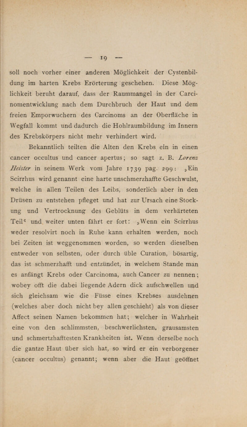 !9 soll noch vorher einer anderen Möglichkeit der Cystenbil¬ dung im harten Krebs Erörterung geschehen. Diese Mög¬ lichkeit beruht darauf, dass der Raummangel in der Carci- nomentwicklung nach dem Durchbruch der Haut und dem freien Emporwuchern des Carcinoms an der Oberfläche in Wegfall kommt und dadurch die Hohlraumbildung im Innern des Krebskörpers nicht mehr verhindert wird. Bekanntlich teilten die Alten den Krebs ein in einen cancer occultus und cancer apertus; so sagt z. B. Lorenz Heister in seinem Werk vom Jahre 1739 Pag- 299: »Ein Scirrhus wird genannt eine harte unschmerzhaffte Geschwulst, welche in allen Teilen des Leibs, sonderlich aber in den Drüsen zu entstehen pfleget und hat zur Ursach eine Stock¬ ung und Vertrocknung des Geblüts in dem verhärteten Teil* und weiter unten fährt er fort: ,Wenn ein Scirrhus weder resolvirt noch in Ruhe kann erhalten werden, noch bei Zeiten ist weggenommen worden, so werden dieselben entweder von selbsten, oder durch üble Curation, bösartig, das ist schmerzhafft und entzündet, in welchem Stande man es anfängt Krebs oder Carcinoma, auch Cancer zu nennen; wobey offt die dabei liegende Adern dick aufschwellen und sich gleichsam wie die Füsse eines Krebses ausdehnen (welches aber doch nicht bey allen geschieht) als von dieser Affect seinen Namen bekommen hat; welcher in Wahrheit eine von den schlimmsten, beschwerlichsten, grausamsten und schmertzhafltesten Krankheiten ist. Wenn derselbe noch die gantze Haut über sich hat, so wird er ein verborgener (cancer occultus) genannt; wenn aber die Haut geöffnet