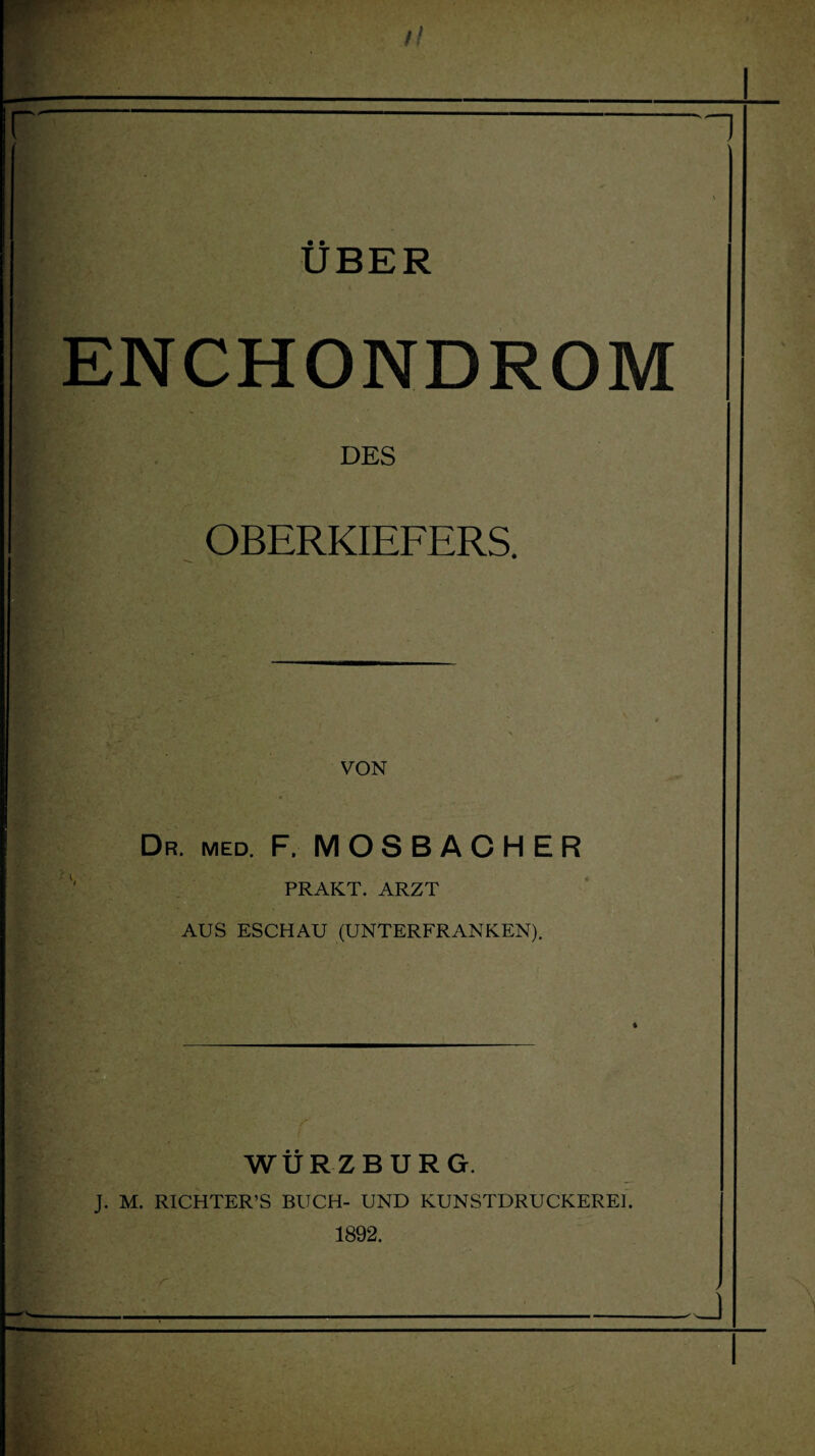 r UBER ENCHONDROM DES OBERKIEFERS. VON Dr. med. F. MOSBACHER PRAKT. ARZT AUS ESCHAU (UNTERFRANKEN). 4 WÜRZBURG. J. M. RICHTER’S BUCH- UND KUNSTDRUCKEREI. 1892. r r