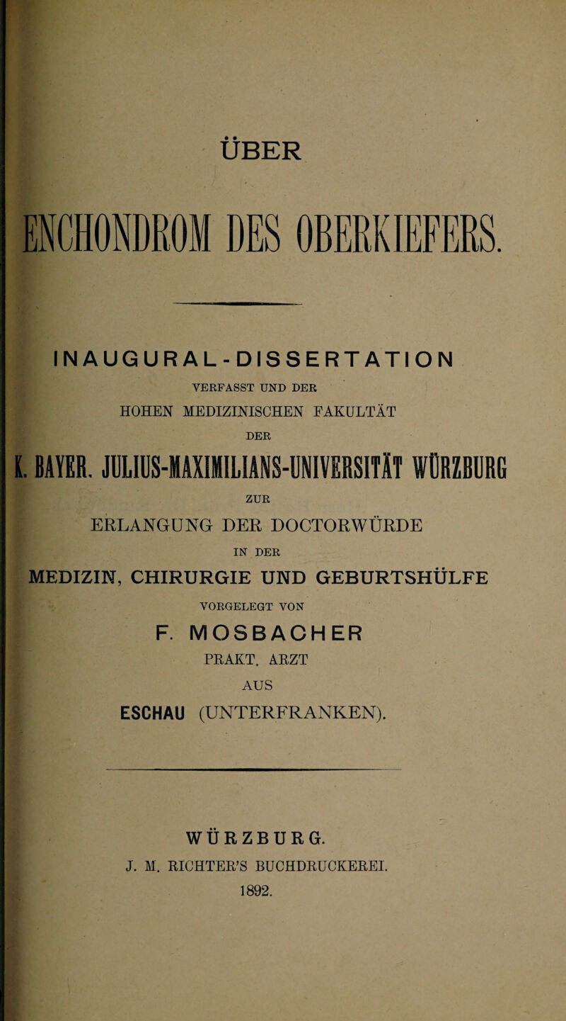 UBER INAUGURAL-DISSERT ATION VERFASST UND DER HOHEN MEDIZINISCHEN FAKULTÄT DER (. BAYER. JULIUS-HAXIMILIANS-UNIVERSITÄT WGRZBURG ZUR I ERLANGUNG DER DOCTORWÜRDE IN DER MEDIZIN, CHIRURGIE UND GEBURTSHÜLFE VORGELEGT VON F. MOSBACHER I PRAKT. ARZT AUS ESCHAU (UNTERFRANKEN). WURZBURG. J. M. RICHTERN BUCHDRUCKEREI. 1892.