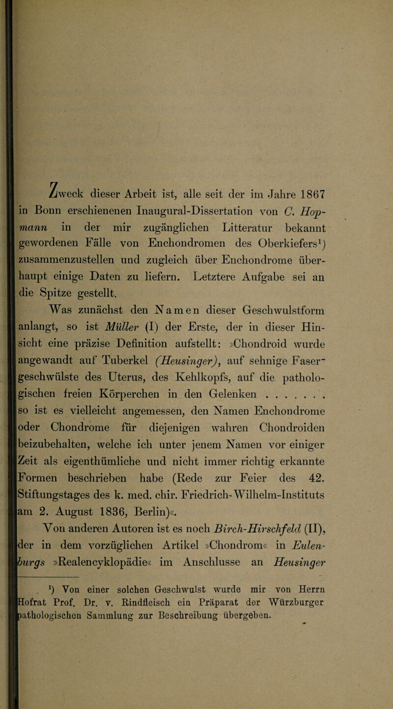 Zweck dieser Arbeit ist, alle seit der im Jahre 1867 in Bonn erschienenen Inaugural-Dissertation von C. Hop¬ mann in der mir zugänglichen Litteratur bekannt gewordenen Fälle von Enchondromen des Oberkiefers1} zusammenzustellen und zugleich über Enchondrome über¬ haupt einige Daten zu liefern. Letztere Aufgabe sei an die Spitze gestellt. Was zunächst den Namen dieser Geschwulstform anlangt, so ist Müller (I) der Erste, der in dieser Hin¬ sicht eine präzise Definition aufstellt: »Chondroid wurde angewandt auf Tuberkel (Heusinger), auf sehnige Faser- jgeschwiilste des Uterus, des Kehlkopfs, auf die patholo¬ gischen freien Körperchen in den Gelenken. |so ist es vielleicht angemessen, den Namen Enchondrome joder Chondrome für diejenigen wahren Chondroiden beizubehalten, welche ich unter jenem Namen vor einiger Zeit als eigenthümliche und nicht immer richtig erkannte [Formen beschrieben habe (Rede zur Feier des 42. Stiftungstages des k. med. chir. Friedrich-Wilhelm-Instituts [am 2. August 1836, Berlin)«. Von anderen Autoren ist es noch Birch-Hirschfeld (II), |der in dem vorzüglichen Artikel »Chondrom« in Eulen- 'mrgs »Realencyklopädie« im Anschlüsse an Heusinger x) Von einer solchen Geschwulst wurde mir von Herrn fofrat Prof. Dr. v. Rindfleisch ein Präparat der Würzburger mthologischen Sammlung zur Beschreibung übergeben.