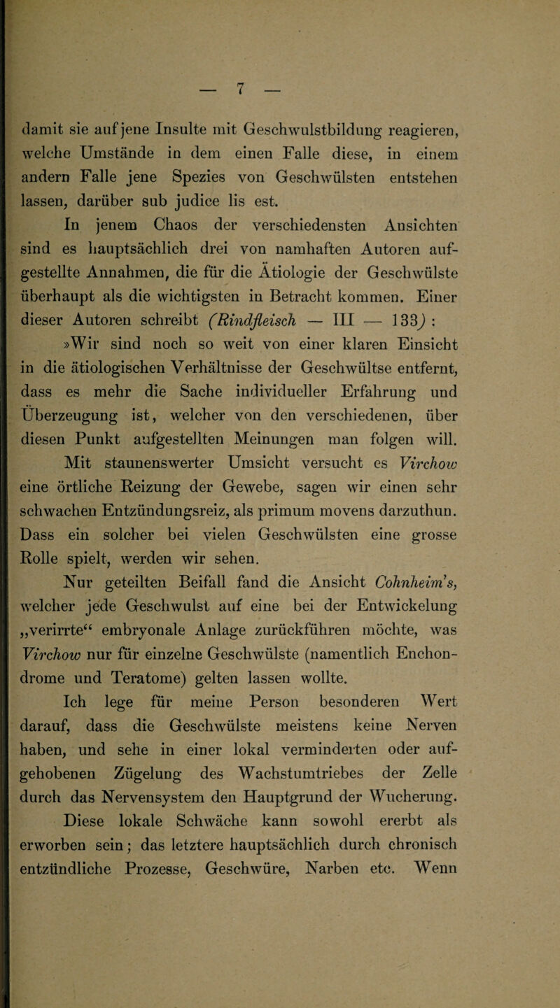 damit sie auf jene Insulte mit Geschwulstbildung reagieren, welche Umstände in dem einen Falle diese, in einem andern Falle jene Spezies von Geschwülsten entstehen lassen, darüber sub judice lis est. In jenem Chaos der verschiedensten Ansichten sind es hauptsächlich drei von namhaften Autoren auf- •• gestellte Annahmen, die für die Ätiologie der Geschwülste überhaupt als die wichtigsten in Betracht kommen. Einer dieser Autoren schreibt (Rindfleisch — III — 133): »Wir sind noch so weit von einer klaren Einsicht in die ätiologischen Verhältnisse der Geschwültse entfernt, dass es mehr die Sache individueller Erfahrung und Überzeugung ist, welcher von den verschiedenen, über diesen Punkt aufgestellten Meinungen man folgen will. Mit staunenswerter Umsicht versucht es Virchoiv eine örtliche Reizung der Gewebe, sagen wir einen sehr schwachen Entzündungsreiz, als primum movens darzuthun. Dass ein solcher bei vielen Geschwülsten eine grosse Rolle spielt, werden wir sehen. Nur geteilten Beifall fand die Ansicht Cohnheim s, welcher jede Geschwulst auf eine bei der Entwickelung „verirrte“ embryonale Anlage zurückführen möchte, was Virchow nur für einzelne Geschwülste (namentlich Enchon- drome und Teratome) gelten lassen wollte. Ich lege für meine Person besonderen Wert darauf, dass die Geschwülste meistens keine Nerven haben, und sehe in einer lokal verminderten oder auf¬ gehobenen Zügelung des Wachstumtriebes der Zelle durch das Nervensystem den Hauptgrund der Wucherung. Diese lokale Schwäche kann sowohl ererbt als erworben sein; das letztere hauptsächlich durch chronisch entzündliche Prozesse, Geschwüre, Narben etc. Wenn