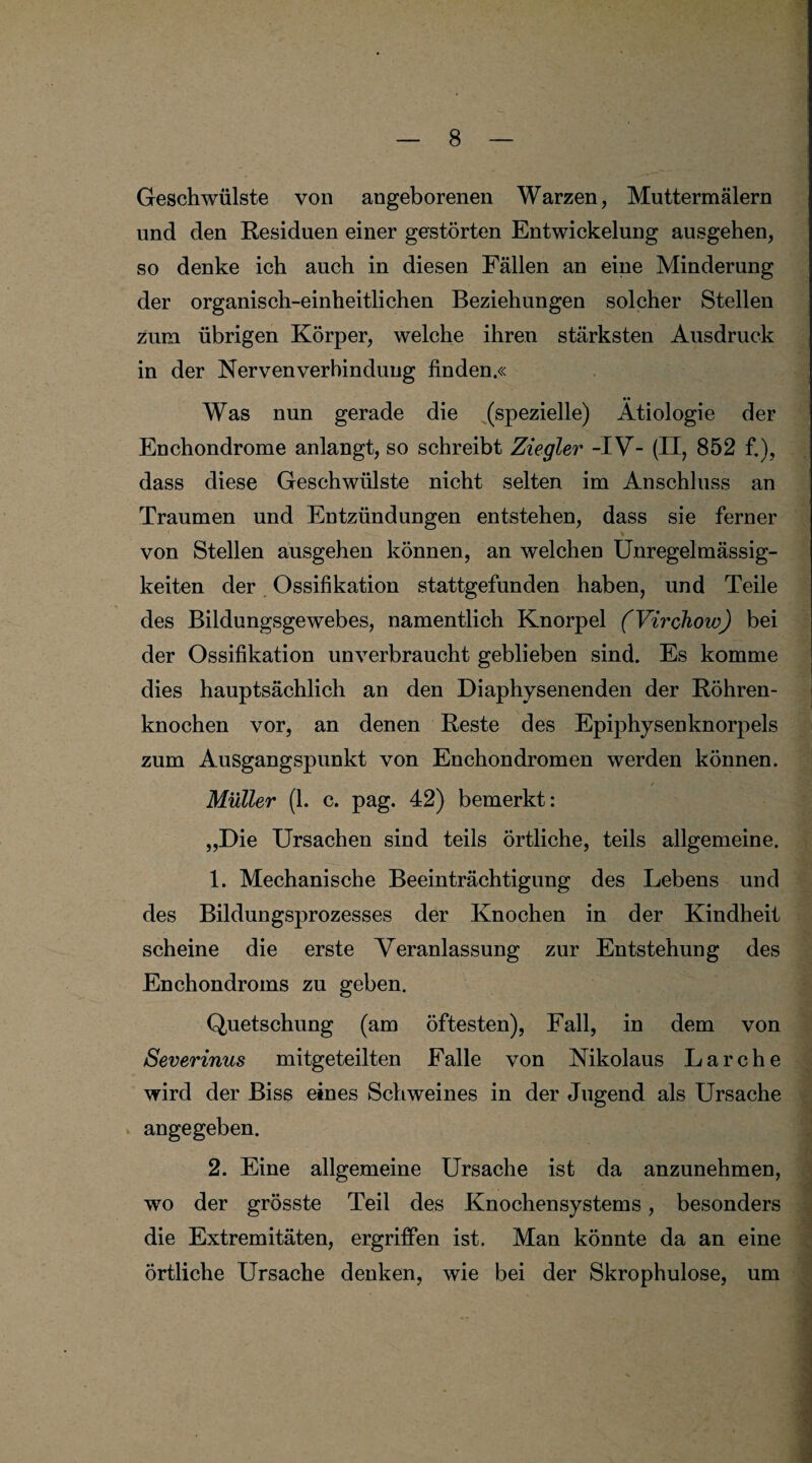 Geschwülste von angeborenen Warzen, Muttermälern und den Residuen einer gestörten Entwickelung ausgehen, so denke ich auch in diesen Fällen an eine Minderung der organisch-einheitlichen Beziehungen solcher Stellen zum übrigen Körper, welche ihren stärksten Ausdruck in der Nervenverbindung finden.« Was nun gerade die (spezielle) Ätiologie der Enchondrome anlangt, so schreibt Ziegler -IV- (II, 852 fi), dass diese Geschwülste nicht selten im Anschluss an Traumen und Entzündungen entstehen, dass sie ferner von Stellen ausgehen können, an welchen Unregelmässig¬ keiten der Ossifikation stattgefunden haben, und Teile des Bildungsgewebes, namentlich Knorpel (Virchow) bei der Ossifikation unverbraucht geblieben sind. Es komme dies hauptsächlich an den Diaphysenenden der Röhren¬ knochen vor, an denen Reste des Epiphysenknorpels zum Ausgangspunkt von Enchondromen werden können. f Müller (1. c. pag. 42) bemerkt: „Die Ursachen sind teils örtliche, teils allgemeine. 1. Mechanische Beeinträchtigung des Lebens und des Bildungsprozesses der Knochen in der Kindheit scheine die erste Veranlassung zur Entstehung des Enchondroms zu geben. Quetschung (am öftesten), Fall, in dem von Severinus mitgeteilten Falle von Nikolaus Lärche wird der Biss eines Schweines in der Jugend als Ursache angegeben. 2. Eine allgemeine Ursache ist da anzunehmen, wo der grösste Teil des Knochensystems, besonders die Extremitäten, ergriffen ist. Man könnte da an eine örtliche Ursache denken, wie bei der Skrophulose, um