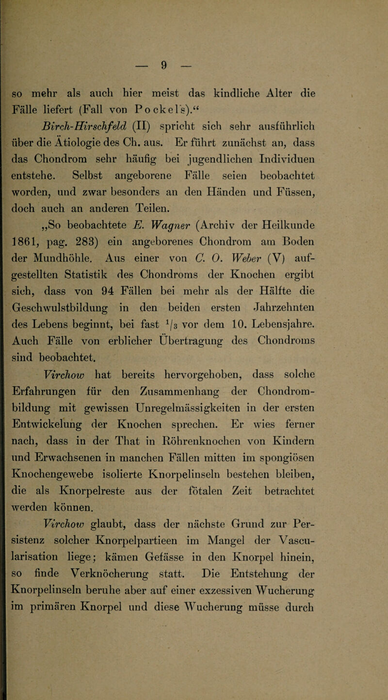 so mehr als auch hier meist das kindliche Alter die Fälle liefert (Fall von Pockels).“ Birch-Hirschfeld (II) spricht sich sehr ausführlich über die Ätiologie des Ch. aus. Er führt zunächst an, dass das Chondrom sehr häufig bei jugendlichen Individuen entstehe. Selbst angeborene Fälle seien beobachtet worden, und zwar besonders an den Händen und Füssen, doch auch an anderen Teilen. „So beobachtete E. Wagner (Archiv der Heilkunde 1861, pag. 283) ein angeborenes Chondrom am Boden der Mundhöhle. Aus einer von C. 0. Weber (V) auf¬ gestellten Statistik des Chondroms der Knochen ergibt sich, dass von 94 Fällen bei mehr als der Hälfte die Geschwulstbildung in den beiden ersten Jahrzehnten des Lebens beginnt, bei fast 3 vor dem 10. Lebensjahre. Auch Fälle von erblicher Übertragung des Chondroms sind beobachtet. Virchow hat bereits hervorgehoben, dass solche Erfahrungen für den Zusammenhang der Chondrom¬ bildung mit gewissen Unregelmässigkeiten in der ersten Entwickelung der Knochen sprechen. Er wies ferner nach, dass in der That in Köhrenknochen von Kindern und Erwachsenen in manchen Fällen mitten im spongiösen Knochengewebe isolierte Knorpelinseln bestehen bleiben, die als Knorpelreste aus der fötalen Zeit betrachtet werden können. Virchow glaubt, dass der nächste Grund zur Per¬ sistenz solcher Knorpelpartieen im Mangel der Vascu- larisation liege; kämen Gefässe in den Knorpel hinein, so finde Verknöcherung statt. Die Entstehung der Knorpelinseln beruhe aber auf einer exzessiven Wucherung im primären Knorpel und diese Wucherung müsse durch