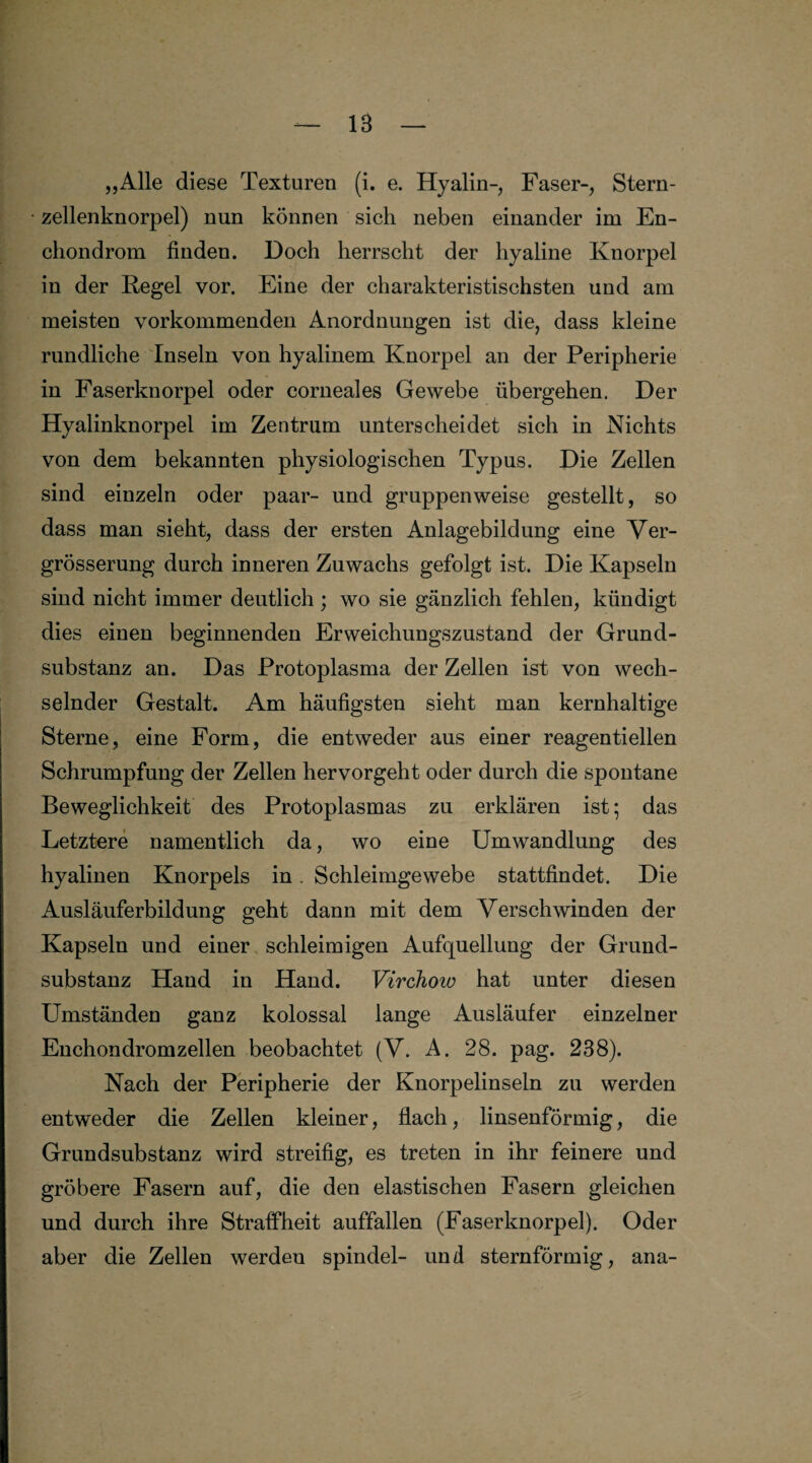 „Alle diese Texturen (i. e. Hyalin-, Faser-, Stern¬ zellenknorpel) nun können sich neben einander im En- chondrom finden. Doch herrscht der hyaline Knorpel in der Kegel vor. Eine der charakteristischsten und am meisten vorkommenden Anordnungen ist die, dass kleine rundliche Inseln von hyalinem Knorpel an der Peripherie in Faserknorpel oder corneales Gewebe übergehen. Der Hyalinknorpel im Zentrum unterscheidet sich in Nichts von dem bekannten physiologischen Typus. Die Zellen sind einzeln oder paar- und gruppenweise gestellt, so dass man sieht, dass der ersten Anlagebildung eine Ver- grösserung durch inneren Zuwachs gefolgt ist. Die Kapseln sind nicht immer deutlich ; wo sie gänzlich fehlen, kündigt dies einen beginnenden Erweichungszustand der Grund¬ substanz an. Das Protoplasma der Zellen ist von wech¬ selnder Gestalt. Am häufigsten sieht man kernhaltige Sterne, eine Form, die entweder aus einer reagentieilen Schrumpfung der Zellen hervorgeht oder durch die spontane Beweglichkeit des Protoplasmas zu erklären ist; das Letztere namentlich da, wo eine Umwandlung des hyalinen Knorpels in. Schleimgewebe stattfindet. Die Ausläuferbildung geht dann mit dem Verschwinden der Kapseln und einer schleimigen Aufquellung der Grund- substanz Hand in Hand. Virchow hat unter diesen Umständen ganz kolossal lange Ausläufer einzelner Enchondromzellen beobachtet (V. A. 28. pag. 238). Nach der Peripherie der Knorpelinseln zu werden entweder die Zellen kleiner, flach, linsenförmig, die Grundsubstanz wird streifig, es treten in ihr feinere und gröbere Fasern auf, die den elastischen Fasern gleichen und durch ihre Straffheit auffallen (Faserknorpel). Oder aber die Zellen werden spindel- und sternförmig, ana-