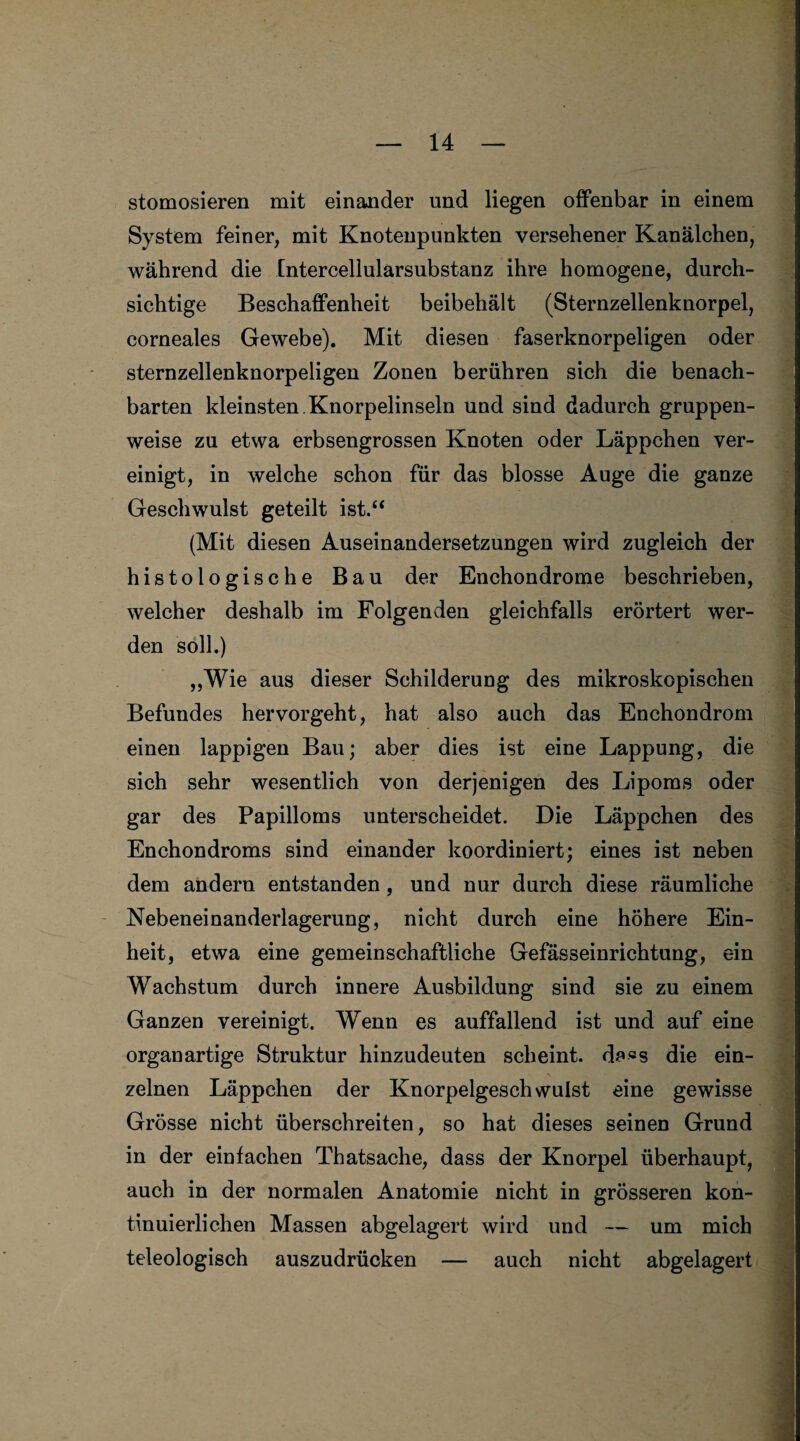 stomosieren mit einander und liegen offenbar in einem System feiner, mit Knotenpunkten versehener Kanälchen, während die Intercellularsubstanz ihre homogene, durch¬ sichtige Beschaffenheit beibehält (Sternzellenknorpel, corneales Gewebe). Mit diesen faserknorpeligen oder sternzellenknorpeligen Zonen berühren sich die benach¬ barten kleinsten.Knorpelinseln und sind dadurch gruppen¬ weise zu etwa erbsengrossen Knoten oder Läppchen ver¬ einigt, in welche schon für das blosse Auge die ganze Geschwulst geteilt ist.“ (Mit diesen Auseinandersetzungen wird zugleich der histologische Bau der Enchondrome beschrieben, welcher deshalb im Folgenden gleichfalls erörtert wer¬ den soll.) „Wie aus dieser Schilderung des mikroskopischen Befundes hervorgeht, hat also auch das Enchondrom einen lappigen Bau; aber dies ist eine Lappung, die sich sehr wesentlich von derjenigen des Lipoms oder gar des Papilloms unterscheidet. Die Läppchen des Enchondroms sind einander koordiniert; eines ist neben dem andern entstanden , und nur durch diese räumliche Nebeneinanderlagerung, nicht durch eine höhere Ein¬ heit, etwa eine gemeinschaftliche Gefässeinrichtung, ein Wachstum durch innere Ausbildung sind sie zu einem Ganzen vereinigt. Wenn es auffallend ist und auf eine organartige Struktur hinzudeuten scheint. da«s die ein¬ zelnen Läppchen der Knorpelgeschwulst eine gewisse Grösse nicht überschreiten, so hat dieses seinen Grund in der einfachen Thatsache, dass der Knorpel überhaupt, auch in der normalen Anatomie nicht in grösseren kon¬ tinuierlichen Massen abgelagert wird und — um mich teleologisch auszudrücken — auch nicht abgelagert