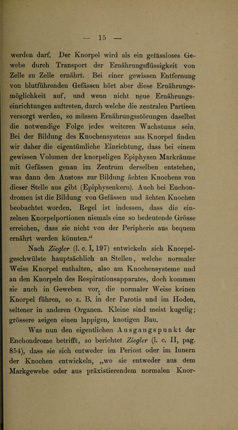 werden darf. Der Knorpel wird als ein gefässloses Ge¬ webe durch Transport der Ernährungsflüssigkeit von Zelle zu Zelle ernährt. Bei einer gewissen Entfernung von blutführenden Gefässen hört aber diese Ernährungs¬ möglichkeit auf, und wenn nicht neue Ernährungs¬ einrichtungen auftreten, durch welche die zentralen Partieen versorgt werden, so müssen Ernährungsstörungen daselbst die notwendige Folge jedes weiteren Wachstums sein. Bei der Bildung des Knochensystems aus Knorpel finden wir daher die eigentümliche Einrichtung, dass bei einem gewissen Volumen der knorpeligen Epiphysen Markräume mit Gefässen genau im Zentrum derselben entstehen, was dann den Anstoss zur Bildung ächten Knochens von dieser Stelle aus gibt (Epiphysenkern). Auch bei Enchon- dromen ist die Bildung von Gefässen und ächten Knochen beobachtet worden. Hegel ist indessen, dass die ein¬ zelnen Knorpelportionen niemals eine so bedeutende Grösse erreichen, dass sie nicht von der Peripherie aus bequem ernährt werden könnten/4 Nach Ziegler (1. c. I, 197) entwickeln sich Knorpel¬ geschwülste hauptsächlich an Stellen, welche normaler Weise Knorpel enthalten, also am Knochensysteme und an den Knorpeln des Respirationsapparates, doch kommen sie auch in Geweben vor, die normaler Weise keinen Knorpel führen, so z. B. in der Parotis und im Hoden, seltener in anderen Organen. Kleine sind meist kugelig; grössere zeigen einen lappigen, knotigen Bau. Was nun den eigentlichen Ausgangspunkt der Enchondrome betrifft, so berichtet Ziegler (1. c. II, pag. 854), dass sie sich entweder im Periost oder im Innern der Knochen entwickeln, „wo sie entweder aus dem Markgewebe oder aus präxistierendem normalen Knor-