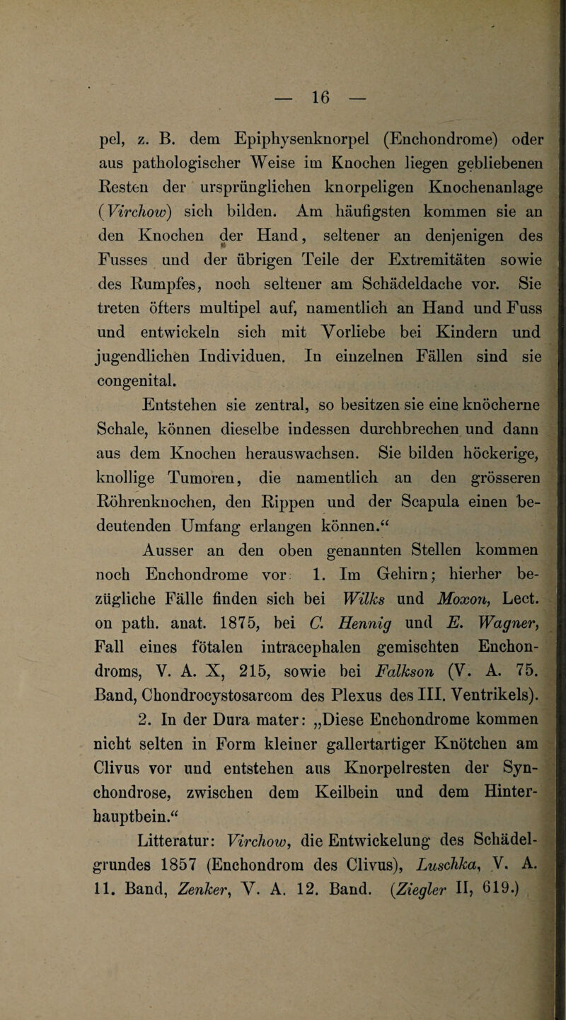 pel, z. B. dem Epiphysenknorpel (Enchondrome) oder aus pathologischer Weise im Knochen liegen gebliebenen Resten der ursprünglichen knorpeligen Knochenanlage (Virchow) sich bilden. Am häufigsten kommen sie an den Knochen der Hand, seltener an denjenigen des Fusses und der übrigen Teile der Extremitäten sowie des Rumpfes, noch seltener am Schädeldache vor. Sie treten öfters multipel auf, namentlich an Hand und Fuss und entwickeln sich mit Vorliebe bei Kindern und jugendlichen Individuen. In einzelnen Fällen sind sie congenital. Entstehen sie zentral, so besitzen sie eine knöcherne Schale, können dieselbe indessen durchbrechen und dann aus dem Knochen heraus wachsen. Sie bilden höckerige, knollige Tumoren, die namentlich an den grösseren Röhrenknochen, den Rippen und der Scapula einen be¬ deutenden Umfang erlangen können.“ Ausser an den oben genannten Stellen kommen noch Enchondrome vor 1. Im Gehirn; hierher be¬ zügliche Fälle finden sich bei Wilks und Moxon, Lect. on path. anat. 1875, bei C. Hennig und E. Wagner, Fall eines fötalen intracephalen gemischten Enchon- droms, V. A. X, 215, sowie bei Falkson (V. A. 75. Band, Chondrocystosarcom des Plexus des III. Ventrikels). 2. In der Dura mater: „Diese Enchondrome kommen nicht selten in Form kleiner gallertartiger Knötchen am Clivus vor und entstehen aus Knorpelresten der Syn- chondrose, zwischen dem Keilbein und dem Hinter¬ hauptbein.“ Litteratur: Virchow, die Entwickelung des Schädel¬ grundes 1857 (Enchondrom des Clivus), Luschka, V. A. 11. Band, Zenker, V. A. 12. Band. (.Ziegler II, 619.)