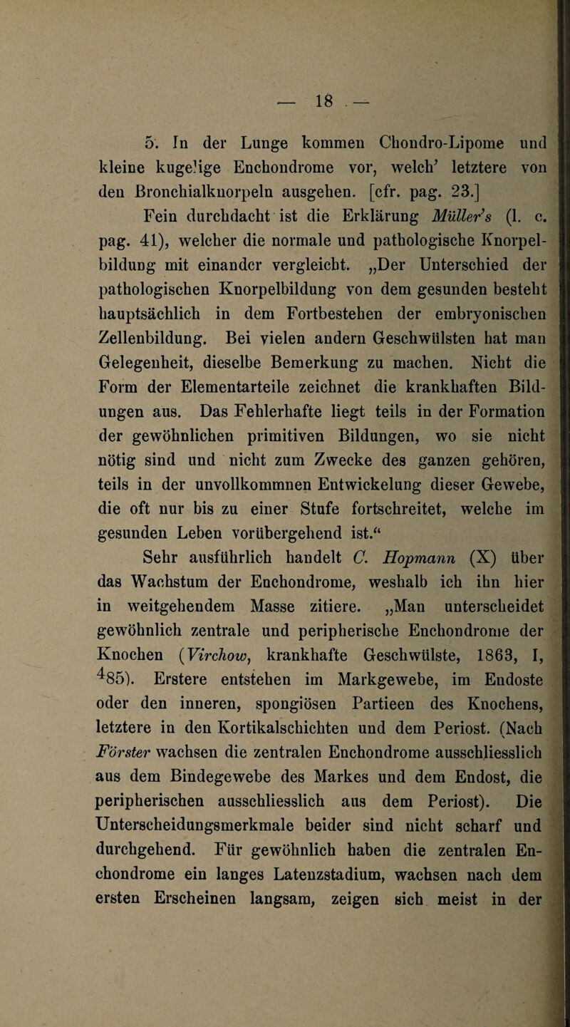 5. In der Lunge kommen Chondro-Lipome und kleine kugelige Enchondrome vor, welch’ letztere von den Bronchialknorpeln ausgehen, [cfr. pag. 23.] Fein durchdacht ist die Erklärung Müller’s (1. c. pag. 41), welcher die normale und pathologische Knorpel¬ bildung mit einander vergleicht. „Der Unterschied der pathologischen Knorpelbildung von dem gesunden besteht hauptsächlich in dem Fortbestehen der embryonischen Zellenbildung. Bei vielen andern Geschwülsten hat man Gelegenheit, dieselbe Bemerkung zu machen. Nicht die Form der Elementarteile zeichnet die krankhaften Bild¬ ungen aus. Das Fehlerhafte liegt teils in der Formation der gewöhnlichen primitiven Bildungen, wo sie nicht nötig sind und nicht zum Zwecke des ganzen gehören, teils in der unvollkommnen Entwickelung dieser Gewebe, die oft nur bis zu einer Stufe fortschreitet, welche im gesunden Leben vorübergehend ist/4 Sehr ausführlich handelt C. Hopmann (X) über das Wachstum der Enchondrome, weshalb ich ihn hier in weitgehendem Masse zitiere. „Man unterscheidet gewöhnlich zentrale und peripherische Enchondrome der Knochen (Virchow, krankhafte Geschwülste, 1863, I, ^85). Erstere entstehen im Markgewebe, im Endoste oder den inneren, spongiösen Partieen des Knochens, letztere in den Kortikalschichten und dem Periost. (Nach s Förster wachsen die zentralen Enchondrome ausschliesslich • aus dem Bindegewebe des Markes und dem Endost, die peripherischen ausschliesslich aus dem Periost). Die Unterscheidungsmerkmale beider sind nicht scharf und durchgehend. Für gewöhnlich haben die zentralen En¬ chondrome ein langes Latenzstadium, wachsen nach dem ersten Erscheinen langsam, zeigen sich meist in der