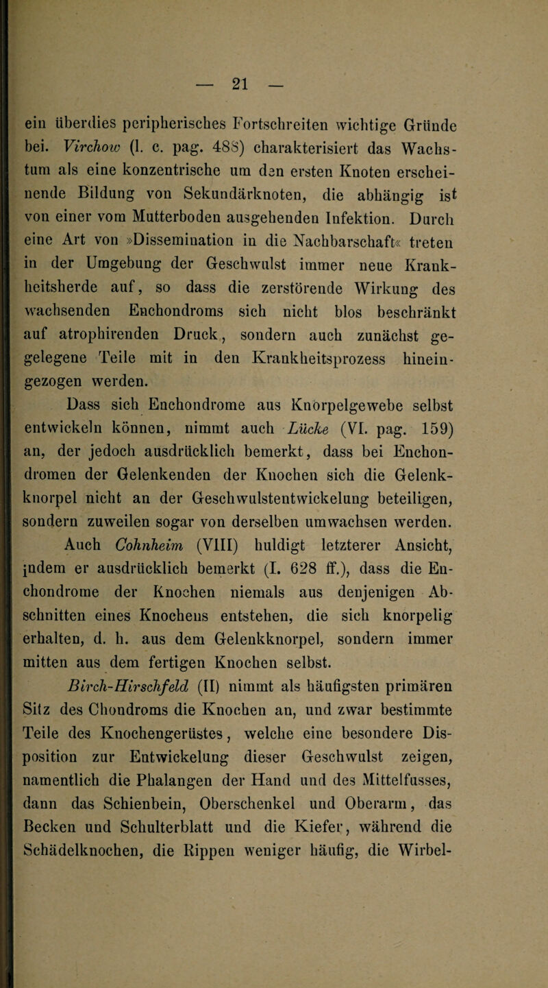 ein überdies peripherisches Fortschreiten wichtige Gründe bei. Virchow (1. c. pag. 48S) charakterisiert das Wachs¬ tum als eine konzentrische um den ersten Knoten erschei¬ nende Bildung von Sekundärknoten, die abhängig ist von einer vom Mutterboden ausgehenden Infektion. Durch eine Art von »Dissemination in die Nachbarschaft« treten in der Umgebung der Geschwulst immer neue Krank¬ heitsherde auf, so dass die zerstörende Wirkung des wachsenden Enchondroms sich nicht blos beschränkt auf atrophirenden Druck, sondern auch zunächst ge- gelegene Teile mit in den Krankheitsprozess hinein- gezogen werden. Dass sich Enchondrome aus Knörpelgewebe selbst entwickeln können, nimmt auch Lücke (VI. pag. 159) an, der jedoch ausdrücklich bemerkt, dass bei Enchon- dromen der Gelenkenden der Knochen sich die Gelenk¬ knorpel nicht an der Geschwulstentwickelung beteiligen, sondern zuweilen sogar von derselben umwachsen werden. Auch Cohnkeim (VIII) huldigt letzterer Ansicht, indem er ausdrücklich bemerkt (I. 628 ff.), dass die En- chondrorae der Knochen niemals aus denjenigen Ab¬ schnitten eines Knochens entstehen, die sich knorpelig erhalten, d. h. aus dem Gelenkknorpel, sondern immer mitten aus dem fertigen Knochen selbst. Birch-Hirschfeld (II) nimmt als häufigsten primären Sitz des Chondroms die Knochen an, und zwar bestimmte Teile des Knochengerüstes, welche eine besondere Dis¬ position zur Entwickelung dieser Geschwulst zeigen, namentlich die Phalangen der Hand und des Mittelfusses, dann das Schienbein, Oberschenkel und Oberarm, das Becken und Schulterblatt und die Kiefer, während die Schädelknochen, die Rippen weniger häufig, die Wirbel-