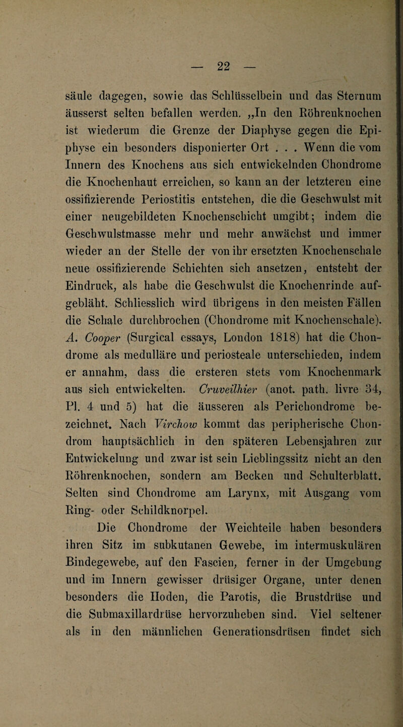 säule dagegen, sowie das Schlüsselbein und das Sternum äusserst selten befallen werden. „In den Röhrenknochen ist wiederum die Grenze der Diaphyse gegen die Epi¬ physe ein besonders disponierter Ort . . . Wenn die vom Innern des Knochens aus sieh entwickelnden Chondrome die Knochenhaut erreichen, so kann an der letzteren eine ossifizierende Periostitis entstehen, die die Geschwulst mit einer neugebildeten Knochenschicht umgibt; indem die Geschwulstmasse mehr und mehr anwächst und immer wieder an der Stelle der von ihr ersetzten Knochenschale neue ossifizierende Schichten sich ansetzen, entsteht der Eindruck, als habe die Geschwulst die Knochenrinde auf¬ gebläht. Schliesslich wird übrigens in den meisten Fällen die Schale durchbrochen (Chondrome mit Knochenschale). A. Cooler (Surgical essays, London 1818) hat die Chon¬ drome als medulläre und periosteale unterschieden, indem er annahm, dass die ersteren stets vom Knochenmark aus sieh entwickelten. Cruveilhier (anot. path. livre 34, PI. 4 und 5) hat die äusseren als Perichondrome be¬ zeichnet. Nach Virchow kommt das peripherische Chon¬ drom hauptsächlich in den späteren Lebensjahren zur Entwickelung und zwar ist sein Lieblingssitz nicht an den Röhrenknochen, sondern am Becken und Schulterblatt. Selten sind Chondrome am Larynx, mit Ausgang vom Ring- oder Schildknorpel. Die Chondrome der Weichteile haben besonders ihren Sitz im subkutanen Gewebe, im intermuskulären Bindegewebe, auf den Fascien, ferner in der Umgebung und im Innern gewisser drüsiger Organe, unter denen besonders die Hoden, die Parotis, die Brustdrüse und die Submaxillardrüse hervorzuheben sind. Viel seltener als in den männlichen Generationsdrüsen findet sich