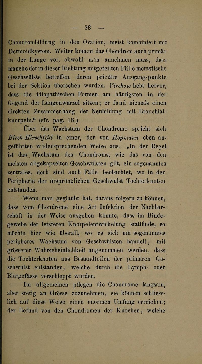 Chondrombildung in den Ovarien, meist kombinieit mit Dermoidkystom. Weiter kommt das Chondrom auch primär in der Lunge vor, obwohl man annehmen muss, dass manche der in dieser Richtung mitgcteilten Fälle metastisclic Geschwülste betreffen, deren primäre Ausgangspunkte bei der Sektion übersehen wurden. Virchow hebt hervor, dass die idiopathischen Formen am häufigsten in der Gegend der Lungenwurzel sitzen; er fand niemals einen direkten Zusammenhang der Neubildung mit Bronchial- knorpeln.“ (cfr. pag. 18.) Über das Wachstum der Chondrome spricht sich Birch-Hirschfeld in einer, der von Hopmann oben an¬ geführten widersprechenden Weise aus. „In der Regel ist das . Wachstum des Chondroms, wie das von den meisten abgekapselten Geschwülsten gilt, ein sogenanntes zentrales, doch sind auch Fälle beobachtet, wo in der Peripherie der ursprünglichen Geschwulst Tochterknoten entstanden. Wenn man geglaubt hat, daraus folgern zu können, dass vom Chondrome eine Art Infektion der Nachbar¬ schaft in der Weise ausgehen könnte, dass im Binde¬ gewebe der letzteren Knorpelentwickelung stattfinde, so möchte hier wie überall, wo es sich um sogenanntes peripheres Wachstum von Geschwülsten handelt, mit grösserer Wahrscheinlichkeit angenommen werden, dass die Tochterknoten aus Bestandteilen der primären Ge¬ schwulst entstanden, welche durch die Lymph- oder Blutgefässe verschleppt wurden. Im allgemeinen pflegen die Chondrome langsam, aber stetig an Grösse zuzunehmen, sie können schliess¬ lich auf diese Weise einen enormen Umfang erreichen; der Befund von den Chondromen der Knochen, welche
