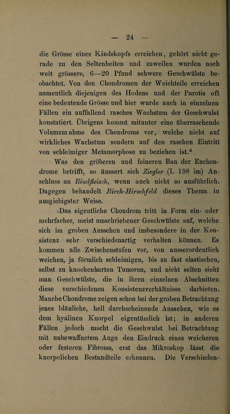 die Grosse eines Kindskopfs erreichen, gehört nicht ge¬ rade zu den Seltenheiten und zuweilen wurden noch weit grössere, 6—20 Pfund schwere Geschwülste be¬ obachtet. Von den Chondromen der Weichteile erreichen namentlich diejenigen des Hodens und der Parotis oft eine bedeutende Grösse und hier wurde auch in einzelnen Fällen ein auffallend rasches Wachstum der Geschwulst konstatiert. Übrigens kommt mitunter eine überraschende Volumzuiahme des Chondroms vor, welche nicht auf wirkliches Wachstum sondern auf den raschen Eintritt von schleimiger Metamorphose zu beziehen ist.“ Was den gröberen und feineren Bau der Enchon- drome betrifft, so äussert sich Ziegler (I. 198 im) An¬ schluss an Rindfleisch, wenn auch nicht so ausführlich. Dagegen behandelt Birch-Hirschfeld dieses Thema in ausgiebigster Weise. »Das eigentliche Chondrom tritt in Form ein- oder mehrfacher, meist umschriebener Geschwülste auf, welche sich im groben Aussehen und insbesondere in der Kon¬ sistenz sehr verschiedenartig verhalten können. Es kommen alle Zwischenstufen vor, von ausserordentlich weichen, ja förmlich schleimigen, bis zu fast elastischen, selbst zu knochenharten Tumoren, und nicht selten sieht man Geschwülste, die in ihren einzelnen Abschnitten diese verschiedenen Konsistenz Verhältnisse darbieten. Manche Chondrome zeigen schon bei der groben Betrachtung jenes bläuliche, hell durchscheinende Aussehen, wie es dem hyalinen Knorpel eigentümlich ist; in anderen Fällen jedoch macht die Geschwulst bei Betrachtung mit unbewaffnetem Auge den Eindruck eines weicheren oder festeren Fibroms, erst das Mikroskop lässt die knorpelichen Bestandteile erkennen. Die Verschieden-