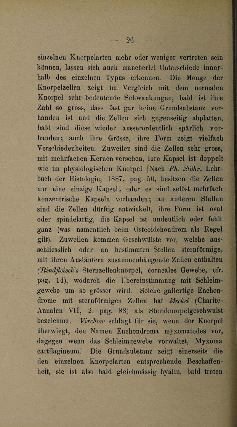 einzelnen Knorpelarten mehr oder weniger vertreten sein können, lassen sich auch mancherlei Unterschiede inner¬ halb des einzelnen Typus erkennen. Die Menge der Knorpelzellen zeigt im Vergleich mit dem normalen Knorpel sehr bedeutende Schwankungen, bald ist ihre Zahl so gross, dass fast gar keine Grundsubstanz vor¬ handen ist und die Zellen sich gegenseitig abplatten, I bald sind diese wieder ausserordentlich spärlich vor¬ handen; auch ihre Grösse, ihre Form zeigt vielfach Verschiedenheiten. Zuweilen sind die Zellen sehr gross, mit mehrfachen Kernen versehen, ihre Kapsel ist doppelt wie im physiologischen Knorpel [Nach Ph. Stöhr, Lehr¬ buch der Histologie, 1887, pag. 50, besitzen die Zellen nur eine einzige Kapsel], oder es sind selbst mehrfach konzentrische Kapseln vorhanden; an anderen Stellen sind die Zellen dürftig entwickelt, ihre Form ist oval oder spindelartig, die Kapsel ist undeutlich oder fehlt ganz (was namentlich beim Osteoidchondrom als Regel gilt). Zuweilen kommen Geschwülste vor, welche aus¬ schliesslich oder an bestimmten Stellen sternförmige, mit ihren Ausläufern zusammenhängende Zellen enthalten (Rindfleisch's Sternzellenknorpel, corneales Gewebe, cfr. pag. 14), wodurch die Übereinstimmung mit Schleim¬ gewebe um so grösser wird. Solche gallertige Enehon- drome mit sternförmigen Zellen hat Meckel (Charite- Annalen VII, 2. pag. 88) als Sternknorpelgeschwulst bezeichnet. Virchow schlägt für sie, wenn der Knorpel überwiegt, den Namen Enchondroma myxomatodes vor, dagegen wenn das Schleimgewebe vorwaltet, Myxoma cartilagineum. Die Grundsubstanz zeigt einerseits die den einzelnen Knorpelarten entsprechende Beschaffen¬ heit, sie ist also bald gleichmässig hyalin, bald treten