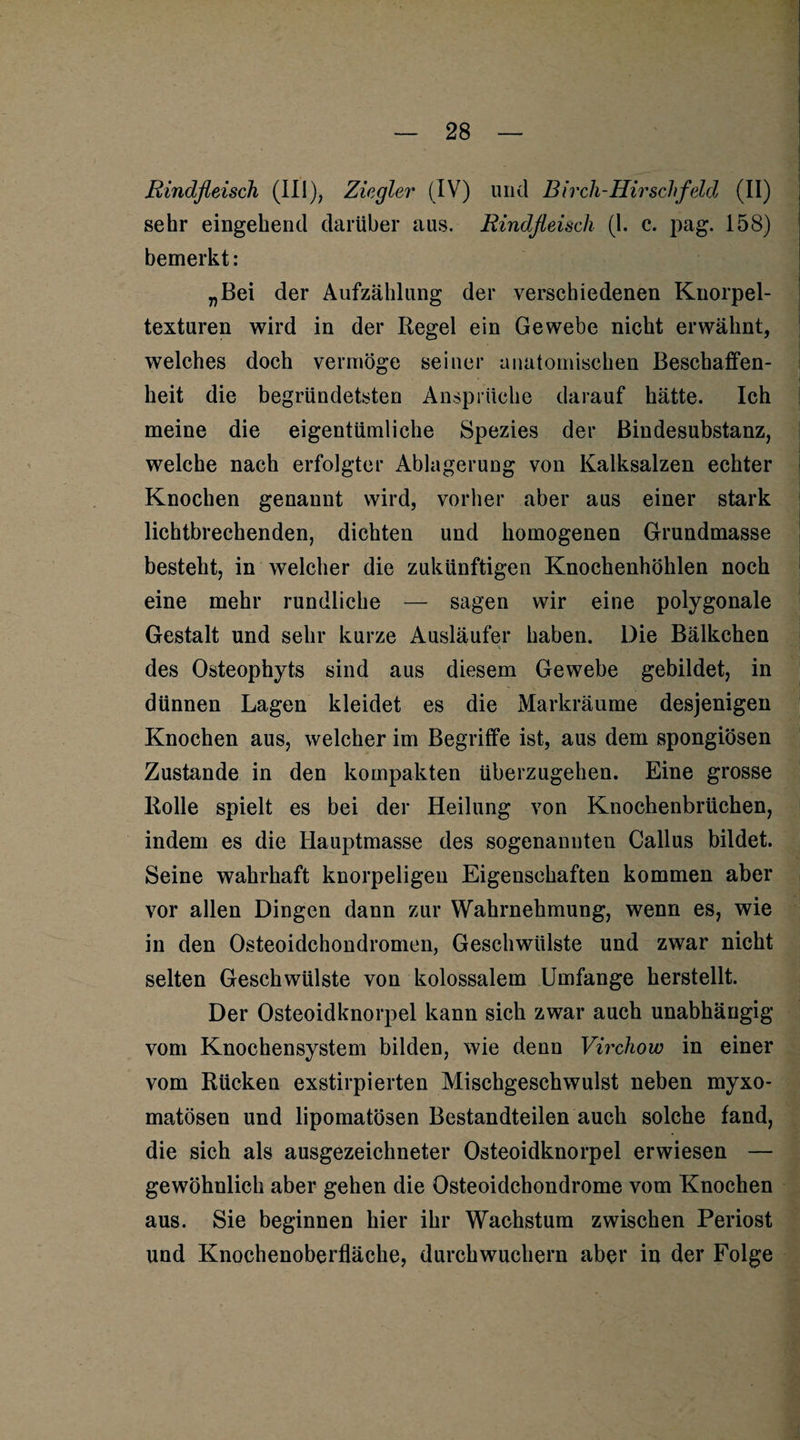 Rindfleisch (III), Ziegler (IV) und Birch-Hirschfdd (II) sehr eingehend darüber aus. Rindfleisch (1. c. pag. 158) bemerkt: „Bei der Aufzählung der verschiedenen Knorpel¬ texturen wird in der Regel ein Gewebe nicht erwähnt, welches doch vermöge seiner anatomischen Beschaffen¬ heit die begründetsten Ansprüche darauf hätte. Ich meine die eigentümliche Spezies der Bindesubstanz, welche nach erfolgter Ablagerung von Kalksalzen echter Knochen genannt wird, vorher aber aus einer stark lichtbrechenden, dichten und homogenen Grundmasse besteht, in welcher die zukünftigen Knochenhöhlen noch eine mehr rundliche — sagen wir eine polygonale Gestalt und sehr kurze Ausläufer haben. Die Bälkchen des Osteophyts sind aus diesem Gewebe gebildet, in dünnen Lagen kleidet es die Markräume desjenigen Knochen aus, welcher im Begriffe ist, aus dem spongiösen Zustande in den kompakten überzugehen. Eine grosse Rolle spielt es bei der Heilung von Knochenbrüchen, indem es die Hauptmasse des sogenannten Callus bildet. Seine wahrhaft knorpeligen Eigenschaften kommen aber vor allen Dingen dann zur Wahrnehmung, wenn es, wie in den Osteoidchondromen, Geschwülste und zwar nicht selten Geschwülste von kolossalem Umfange herstellt. Der Osteoidknorpel kann sich zwar auch unabhängig vom Knochensystem bilden, wie denn Virchow in einer vom Rücken exstirpierten Mischgeschwulst neben myxo- matösen und lipomatösen Bestandteilen auch solche fand, die sich als ausgezeichneter Osteoidknorpel erwiesen — gewöhnlich aber gehen die Osteoidchondrome vom Knochen aus. Sie beginnen hier ihr Wachstum zwischen Periost und Knochenoberfläche, durch wuchern aber in der Folge