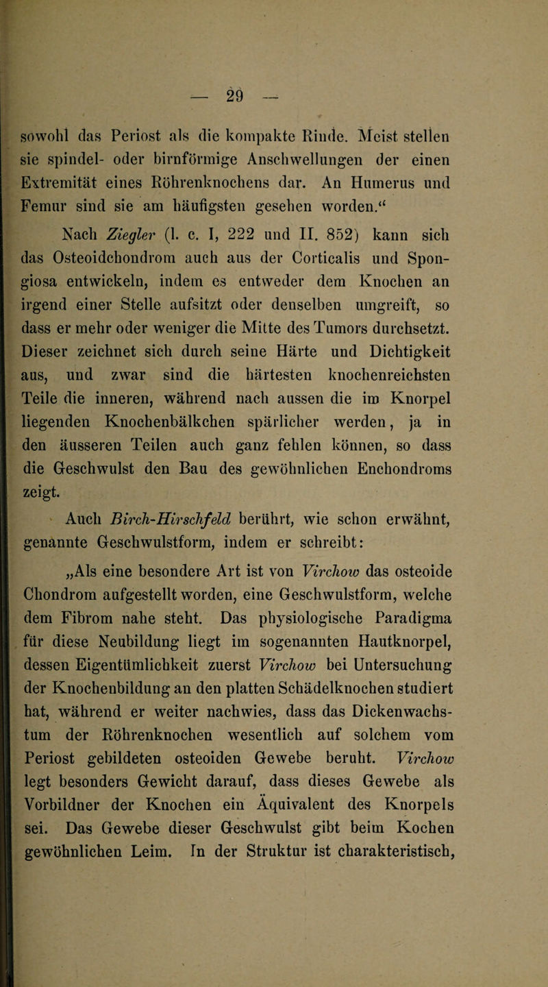 sowohl das Periost als die kompakte Rinde. Meist stellen sie spindel- oder bimförmige Anschwellungen der einen Extremität eines Röhrenknochens dar. An Humerus und Femur sind sie am häutigsten gesehen worden.“ Nach Ziegler (1. c. I, 222 und II. 852) kann sich das Osteoidchondrom auch aus der Corticalis und Spon¬ giosa entwickeln, indem es entweder dem Knochen an irgend einer Stelle aufsitzt oder denselben umgreift, so dass er mehr oder weniger die Mitte des Tumors durchsetzt. Dieser zeichnet sich durch seine Härte und Dichtigkeit aus, und zwar sind die härtesten knochenreichsten Teile die inneren, während nach aussen die im Knorpel liegenden Knochenbälkchen spärlicher werden, ja in den äusseren Teilen auch ganz fehlen können, so dass die Geschwulst den Bau des gewöhnlichen Enchondroms zeigt. Auch Birch-Hirschfeld berührt, wie schon erwähnt, genannte Geschwulstform, indem er schreibt: „Als eine besondere Art ist von Vircliow das osteoide Chondrom aufgestellt worden, eine Geschwulstform, welche dem Fibrom nahe steht. Das physiologische Paradigma für diese Neubildung liegt im sogenannten Hautknorpel, dessen Eigentümlichkeit zuerst Vircliow bei Untersuchung der Knochenbildung an den platten Schädelknochen studiert hat, während er weiter nachwies, dass das Dickenwachs¬ tum der Röhrenknochen wesentlich auf solchem vom Periost gebildeten osteoiden Gewebe beruht. Vircliow legt besonders Gewicht darauf, dass dieses Gewebe als •• Vorbildner der Knochen ein Äquivalent des Knorpels sei. Das Gewebe dieser Geschwulst gibt beim Kochen gewöhnlichen Leim. In der Struktur ist charakteristisch,