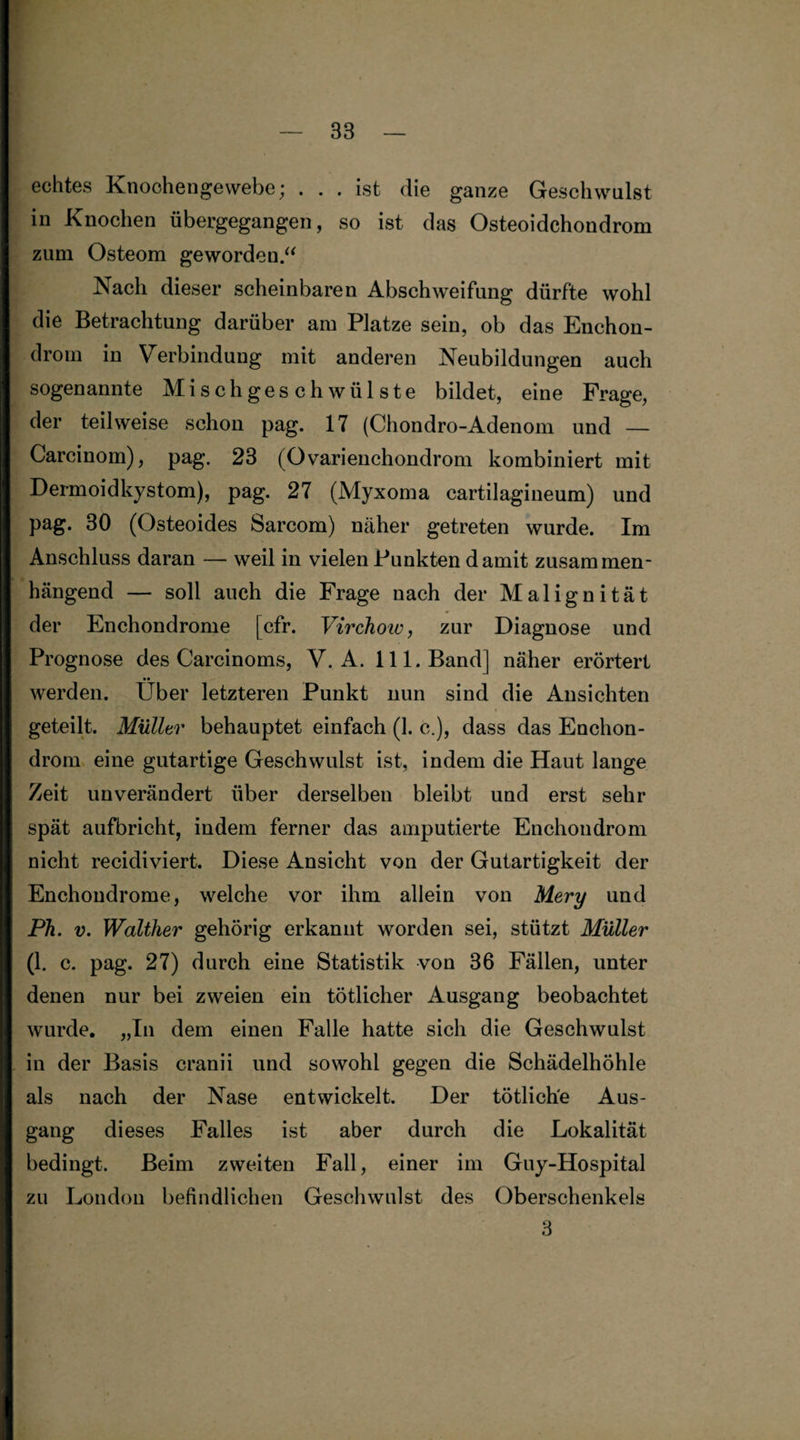 echtes Knochengewebe; . . . ist die ganze Geschwulst in Knochen übergegangen, so ist das Osteoidchondrom zum Osteom geworden.“ Nach dieser scheinbaren Abschweifung dürfte wohl die Betrachtung darüber am Platze sein, ob das Enehon- droin in Verbindung mit anderen Neubildungen auch sogenannte Mischgeschwülste bildet, eine Frage, der teilweise schon pag. 17 (Chondro-Adenom und — Carcinom), pag. 23 (Ovarienchondrom kombiniert mit Dermoidkystom), pag. 27 (Myxoma cartilagineum) und pag. 30 (Osteoides Sarcom) näher getreten wurde. Im Anschluss daran — weil in vielen Punkten damit zusammen¬ hängend — soll auch die Frage nach der Malignität der Enchondrome [cfr. Virchoiv, zur Diagnose und Prognose des Carcinoms, V. A. 111. Band] näher erörtert werden. Über letzteren Punkt nun sind die Ansichten geteilt. Müller behauptet einfach (1. c.), dass das Enchon- drom eine gutartige Geschwulst ist, indem die Haut lange Zeit unverändert über derselben bleibt und erst sehr spät aufbricht, indem ferner das amputierte Enchondrom nicht recidiviert. Diese Ansicht von der Gutartigkeit der Enchondrome, welche vor ihm allein von Mery und Ph. v. Walther gehörig erkannt worden sei, stützt Müller (1. c. pag. 27) durch eine Statistik von 36 Fällen, unter denen nur bei zweien ein tötlicher Ausgang beobachtet wurde. „In dem einen Falle hatte sich die Geschwulst in der Basis cranii und sowohl gegen die Schädelhöhle als nach der Nase entwickelt. Der tötlich'e Aus¬ gang dieses Falles ist aber durch die Lokalität bedingt. Beim zweiten Fall, einer im Guy-Hospital zu London befindlichen Geschwulst des Oberschenkels 3