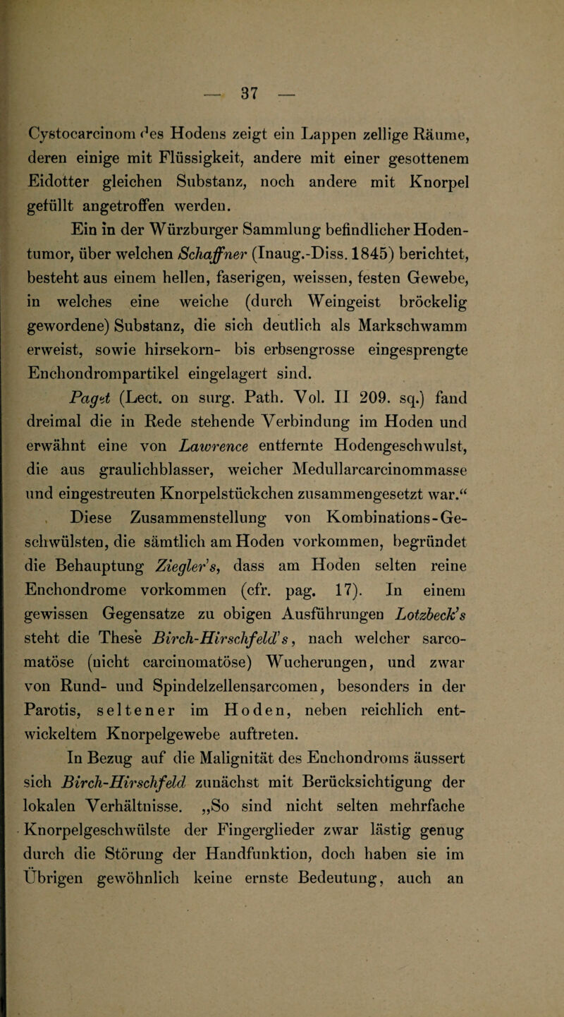 Cystocarcinom des Hodens zeigt ein Lappen zellige Räume, deren einige mit Flüssigkeit, andere mit einer gesottenem Eidotter gleichen Substanz, noch andere mit Knorpel gefüllt angetroffen werden. Ein in der Würzburger Sammlung befindlicher Hoden¬ tumor, über welchen Schaffner (Inaug.-Diss. 1845) berichtet, besteht aus einem hellen, faserigen, weissen, festen Gewebe, in welches eine weiche (durch Weingeist bröckelig gewordene) Substanz, die sich deutlich als Markschwamm erweist, sowie hirsekorn- bis erbsengrosse eingesprengte Enchondrompartikel eingelagert sind. Paget (Lect. on surg. Path. Vol. II 209. sq.) fand dreimal die in Rede stehende Verbindung im Hoden und erwähnt eine von Lawrence entfernte Hodengeschwulst, die aus graulichblasser, weicher Medullarcarcinommasse und eingestreuten Knorpelstückchen zusammengesetzt war.“ Diese Zusammenstellung von Kombinations-Ge¬ schwülsten, die sämtlich am Hoden Vorkommen, begründet die Behauptung Ziegler s, dass am Hoden selten reine Enchondrome Vorkommen (cfr. pag. 17). In einem gewissen Gegensätze zu obigen Ausführungen Lotzbeck’s steht die These Birch-Hirschfeld1 s, nach welcher sarco- matöse (nicht carcinomatöse) Wucherungen, und zwar von Rund- und Spindelzellensarcomen, besonders in der Parotis, seltener im Hoden, neben reichlich ent¬ wickeltem Knorpelgewebe auftreten. In Bezug auf die Malignität des Enchondroms äussert sich Birch-Hirschfeld zunächst mit Berücksichtigung der lokalen Verhältnisse. „So sind nicht selten mehrfache Knorpelgeschwülste der Fingerglieder zwar lästig genug durch die Störung der Handfunktion, doch haben sie im Übrigen gewöhnlich keine ernste Bedeutung, auch an