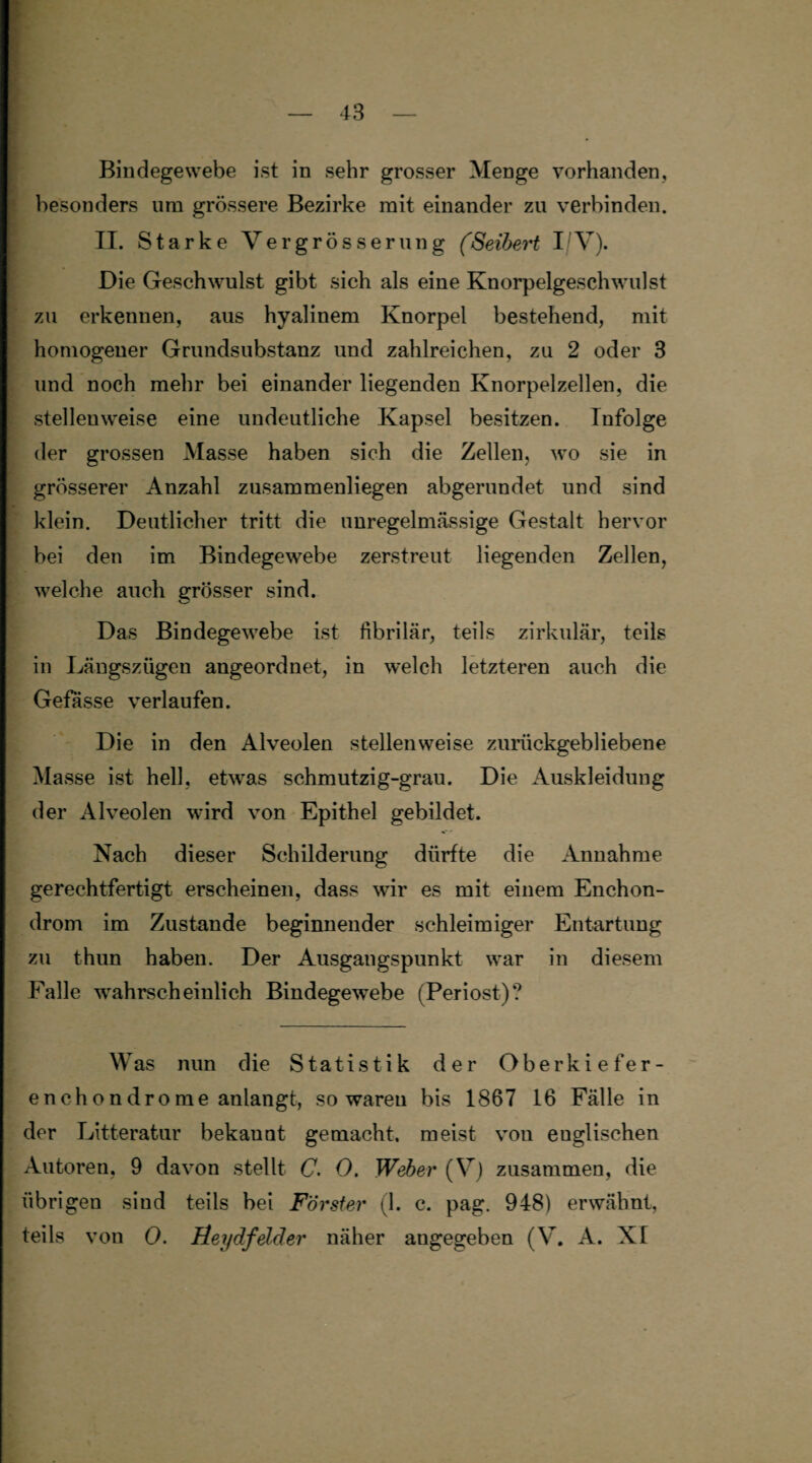 Bindegewebe ist in sehr grosser Menge vorhanden, besonders um grössere Bezirke mit einander zu verbinden. II. Starke Vergrösserung (Seibert I V). Die Geschwulst gibt sich als eine Knorpelgeschwulst zu erkennen, aus hyalinem Knorpel bestehend, mit homogener Grundsubstanz und zahlreichen, zu 2 oder 3 und noch mehr bei einander liegenden Knorpelzellen, die stellenweise eine undeutliche Kapsel besitzen. Infolge der grossen Masse haben sich die Zellen, wo sie in grösserer Anzahl zusammenliegen abgerundet und sind klein. Deutlicher tritt die unregelmässige Gestalt hervor bei den im Bindegewebe zerstreut liegenden Zellen, welche auch grösser sind. Das Bindegewebe ist fibrilär, teils zirkulär, teils in Längszügen angeordnet, in welch letzteren auch die Gefasse verlaufen. Die in den Alveolen stellenweise zurückgebliebene Masse ist hell, etwas schmutzig-grau. Die Auskleidung der Alveolen wird von Epithel gebildet. Nach dieser Schilderung dürfte die Annahme gerechtfertigt erscheinen, dass wir es mit einem Enchon- drom im Zustande beginnender schleimiger Entartung zu thun haben. Der Ausgangspunkt war in diesem Falle wahrscheinlich Bindegewebe (Periost)? Was nun die Statistik der Oberkiefer- enchondrome anlangt, so waren bis 1867 16 Fälle in der Litteratur bekaunt gemacht, meist von euglischen Autoren, 9 davon stellt C. 0. Weber (V) zusammen, die übrigen sind teils bei Förster (1. c. pag. 948) erwähnt, teils von 0. Heydfelder näher angegeben (V. A. XI