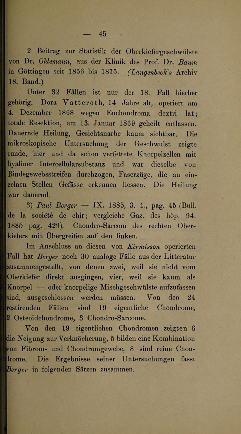 2. Beitrag zur Statistik der Oberkiefergeschwülste von Dr. Olilemann, aus der Klinik des Prof. Dr. Baum in Göttingeu seit 1856 bis 1875. (LangenbecKs Archiv 18. Band.) Unter 32 Fällen ist nur der 18. Fall hierher gehörig. Dora Vatteroth, 14 Jahre alt, operiert am 4. Dezember 1868 wegen Enchondroma dextri lat; totale Resektion, am 13. Januar 1869 geheilt entlassen. Dauernde Heilung, Gesichtsnarbe kaum sichtbar. Die mikroskopische Untersuchung der Geschwulst zeigte runde, hier und da schon verfettete Knorpelzellen mit hyaliner Intercellularsubstanz und war dieselbe von Bindege websstreifen durchzogen, Faserzüge, die an ein¬ zelnen Stellen Gefässe erkennen Hessen. Die Heilung war dauernd. 3) Paul Berger — IX. 1885, 3. 4., pag. 45 (Bull, de la societe de chir; vergleiche Gaz. des höp. 94. 1885 pag. 429). Chondro-Sarcom des rechten Ober¬ kiefers mit Übergreifen auf den linken. Im Anschluss an diesen von Kirmisson operierten Fall hat Berger noch 30 analoge Fälle aus der Litteratur [zusammengestellt, von denen zwei, weil sie nicht vom iOberkiefer direkt ausgingen, vier, weil sie kaum als Knorpel — oder knorpelige Mischgeschwülste aufzufassen sind, ausgeschlossen werden müssen. Von den 24 restirenden Fällen sind 19 eigentliche Chondrome, 2 Osteoidchondrome, 3 Chondro-Sarcome. Von den 19 eigentlichen Chondromen zeigten 6 die Neigung zur Verknöcherung, 5 bilden eine Kombination yon Fibrom- und Chondromgewebe, 8 sind reine Chon- prome. Die Ergebnisse seiner Untersuchungen fasst 1erger in folgenden Sätzen zusammen.