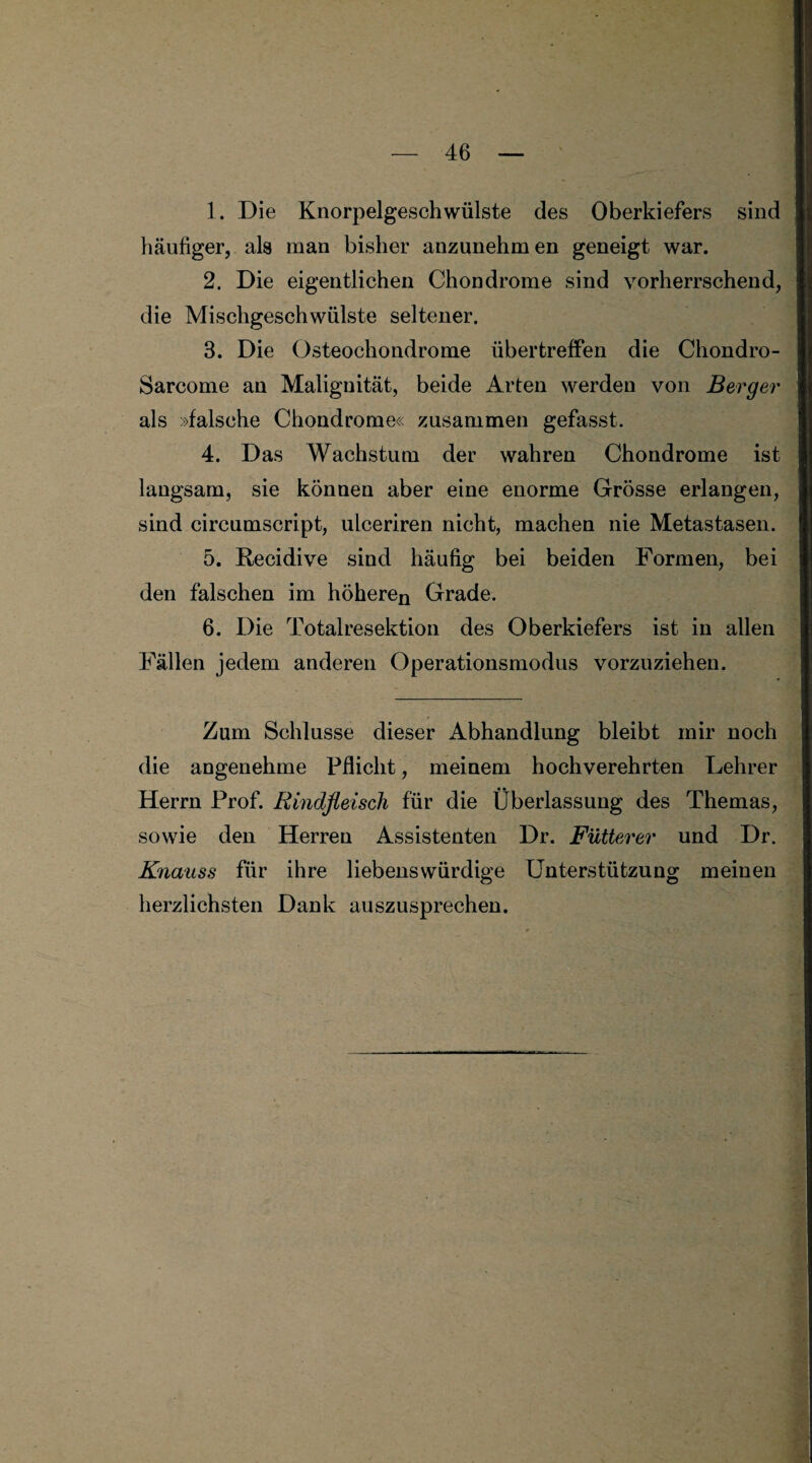 1. Die Knorpelgeschwülste des Oberkiefers sind häufiger, als man bisher anzunehmen geneigt war. 2. Die eigentlichen Chondrome sind vorherrschend, die Mischgeschwülste seltener. 3. Die Osteochondrome übertreffen die Chondro- Sarcome an Malignität, beide Arten werden von Berger als »falsche Chondrome« zusammen gefasst. 4. Das Wachstum der wahren Chondrome ist langsam, sie können aber eine enorme Grösse erlangen, sind circumscript, ulceriren nicht, machen nie Metastasen. 5. Recidive sind häufig bei beiden Formen, bei den falschen im höheren Grade. 6. Die Totalresektion des Oberkiefers ist in allen Fällen jedem anderen Operationsmodus vorzuziehen. Zum Schlüsse dieser Abhandlung bleibt mir noch die angenehme Pflicht, meinem hochverehrten Lehrer Herrn Prof. Rindfleisch für die Überlassung des Themas, sowie den Herren Assistenten Dr. Fütterer und Dr. Knauss für ihre liebenswürdige Unterstützung meinen herzlichsten Dank auszusprechen.