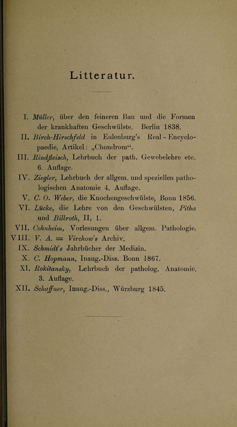 Litter atur. I. Müller, über den feineren Bau und die Formen der krankhaften Geschwülste. Berlin 1838. II. Birch-Hirschfeld in Eulenbnrg’s Beal - Encyclo- paedie, Artikel: „Chondrom44. III. Rindfleisch, Lehrbuch der path. Gewebelehre etc. 6. Auflage. IV. Ziegler, Lehrbuch der allgem. und speziellen patho¬ logischen Anatomie 4. Auflage. V. C. 0. Weber, die Knochengeschwülste, Bonn 1856. VI. Lücke, die Lehre von den Geschwülsten, Pitha und Billroth, II, 1. VII. Cohnheim, Vorlesungen über allgem. Pathologie. VIII. V. A. = Virchows Archiv. IX. Schmidts Jahrbücher der Medizin. X. C. Hopmann, Inaug.-Diss. Bonn 1867. XI. Rokitansky, Lehrbuch der patholog. Anatomie. 3. Auflage. XII. Schaffner, Inaug.-Diss., Würzburg 1845.