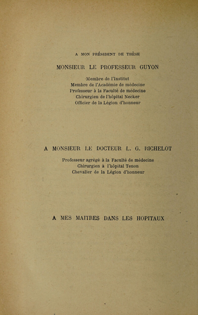 A MON PRÉSIDENT DE THESE MONSIEUR LE PROFESSEUR GUYON Membre de l’Institut Membre de l’Académie de médecine Professeur à la Faculté de médecine Chirurgien de l’hôpital Necker Officier de la Légion d’honneur A MONSIEUR LE DOCTEUR L. G. RICHELOT Professeur agrégé à la Faculté de médecine Chirurgien à l’hôpital Tenon Chevalier de la Légion d’honneur A MES MAITRES DANS LES HOPITAUX I /