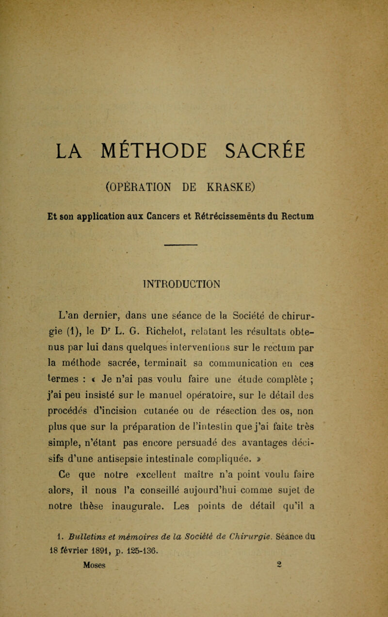 LA MÉTHODE SACRÉE (OPÉRATION DE KRASKE) Et son application aux Cancers et Rétrécissements du Rectum INTRODUCTION L’an dernier, dans une séance de la Société de chirur¬ gie (1), le Dr L. G. Richelot, relatant les résultats obte¬ nus par lui dans quelques interventions sur le rectum par la méthode sacrée, terminait sa communication en ces termes : « Je n’ai pas voulu faire une étude complète ; j'ai peu insisté sur le manuel opératoire, sur le détail des procédés d’incision cutanée ou de résection des os, non plus que sur la préparation de l’intestin que j’ai faite très simple, n’étant pas encore persuadé des avantages déci¬ sifs d’une antisepsie intestinale compliquée. » Ce que notre excellent maître n’a point voulu faire alors, il nous l’a conseillé aujourd’hui comme sujet de notre thèse inaugurale. Les points de détail qu’il a 1. Bulletins et mémoires de la Société de Chirurgie. Séance du 18 février 1891, p. 125-136. Moses 2