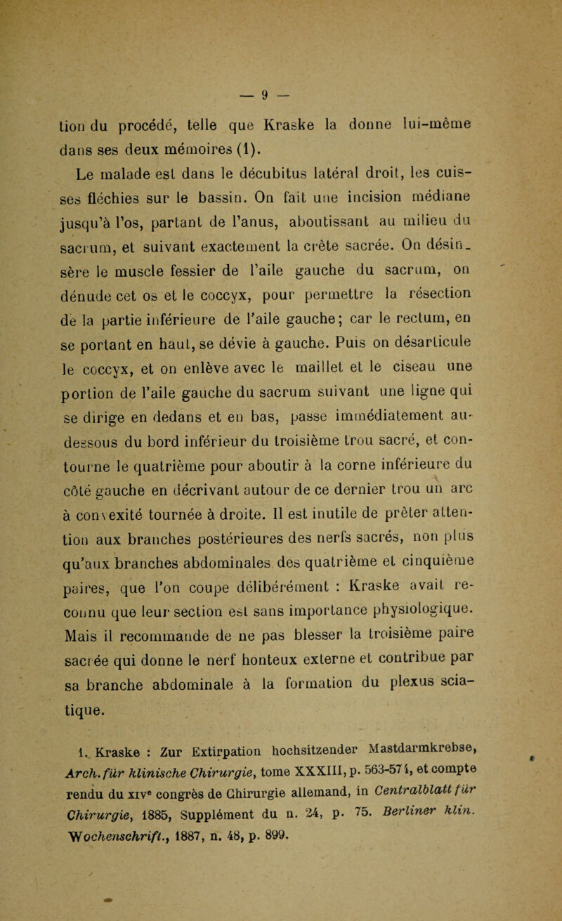 lion du procédé, telle que Kraske la donne lui-même dans ses deux mémoires (1). Le malade est dans le décubitus latéral droit, les cuis¬ ses fléchies sur le bassin. On fait une incision médiane jusqu’à l’os, partant de l’anus, aboutissant au milieu du sacrum, et suivant exactement la crête sacrée. On désin_ sère le muscle fessier de l’aile gauche du sacrum, on dénude cet os et le coccyx, pour permettre la résection de la partie inférieure de l'aile gauche; car le rectum, en se portant en haut, se dévie à gauche. Puis on désarticule le coccyx, et on enlève avec le maillet et le ciseau une portion de l’aile gauche du sacrum suivant une ligne qui se dirige en dedans et en bas, passe immédiatement au- dessous du bord inférieur du troisième trou sacré, et con¬ tourne le quatrième pour aboutir à la corne inférieure du côté gauche en décrivant autour de ce dernier trou un arc à convexité tournée à droite. 11 est inutile de prêter atten¬ tion aux branches postérieures des nerfs sacrés, non plus qu’aux branches abdominales des quatrième et cinquième paires, que l’on coupe délibérément : Kraske avait re¬ connu que leur section est sans importance physiologique. Mais il recommande de ne pas blesser la troisième paire sacrée qui donne le nerf honteux externe et contribue par sa branche abdominale à la formation du plexus scia¬ tique. 1. Kraske : Zur Extirpation hochsitzender Mastdarmkrebse, Arch.für klinische Chirurgie, tome XXXIII, p. 563-574, et compte rendu du xive congrès de Chirurgie allemand, in Centralblatt fur Chirurgie, 1885, Supplément du n. 24, p. 75. Berliner klin. Wochenschrift.y 1887, n. 48, p. 899.