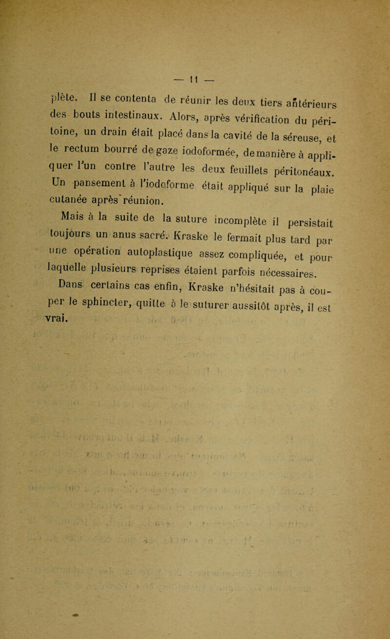 plète. Il se contenta de réunir les deux tiers antérieurs des bouts intestinaux. Alors, après vérification du péri¬ toine, un drain était placé dans la cavité de la séreuse, et le rectum bourré de gaze iodoformée, de manière à appli¬ quer l'un contre l’autre les deux feuillets péritonéaux. Un pansement à l’iodoforme était appliqué sur la plaie cutanée après'réunion. Mais à la suite de la suture incomplète il persistait toujours un anus sacré. Kraske le fermait plus tard par une opération auloplastique assez compliquée, et pour laquelle plusieurs reprises étaient parfois nécessaires. Dans certains cas enfin, Kraske n’hésitait pas à cou¬ per le sphincter, quitte à le suturer aussitôt après, il est vrai.