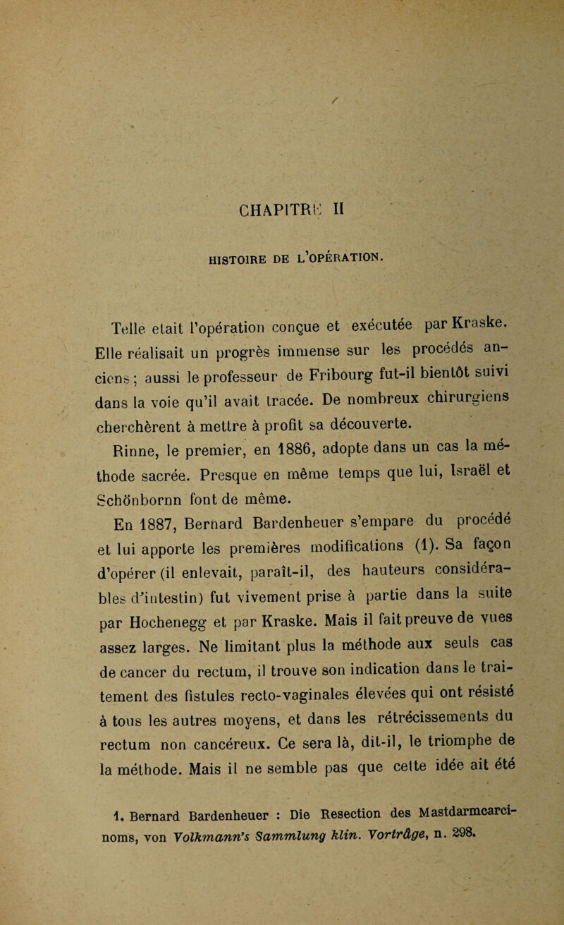 HISTOIRE DE L’OPÉRATION. Telle était l’opération conçue et exécutée par Kraske. Elle réalisait un progrès immense sur les procédés an¬ ciens ; aussi le professeur de Fribourg fut-il bientôt suivi dans la voie cju’il avait tracée. De nombreux chirurgiens cherchèrent à mettre à profit sa découverte. Rinne, le premier, en 1886, adopte dans un cas la mé¬ thode sacrée. Presque en même temps que lui, Israël et Schonbornn font de même. En 1887, Bernard Bardenheuer s’empare du procédé et lui apporte les premières modifications (1). Sa façon d’opérer (il enlevait, paraît-il, des hauteurs considéra¬ bles d'intestin) fut vivement prise à partie dans la suite par Hochenegg et par Kraske. Mais il fait preuve de vues assez larges. Ne limitant plus la méthode aux seuls cas de cancer du rectum, il trouve son indication dans le trai¬ tement des fistules recto-vaginales élevées qui ont résiste à tous les autres moyens, et dans les rétrécissements du rectum non cancéreux. Ce sera là, dit-il, le triomphe de la méthode. Mais il ne semble pas que cette idée ait été 1. Bernard. Bardenheuer : Die Resection des Mastdarmcarci- noms, von Volhmann’s Sammlung Klin. Yortrâge} n. 298.