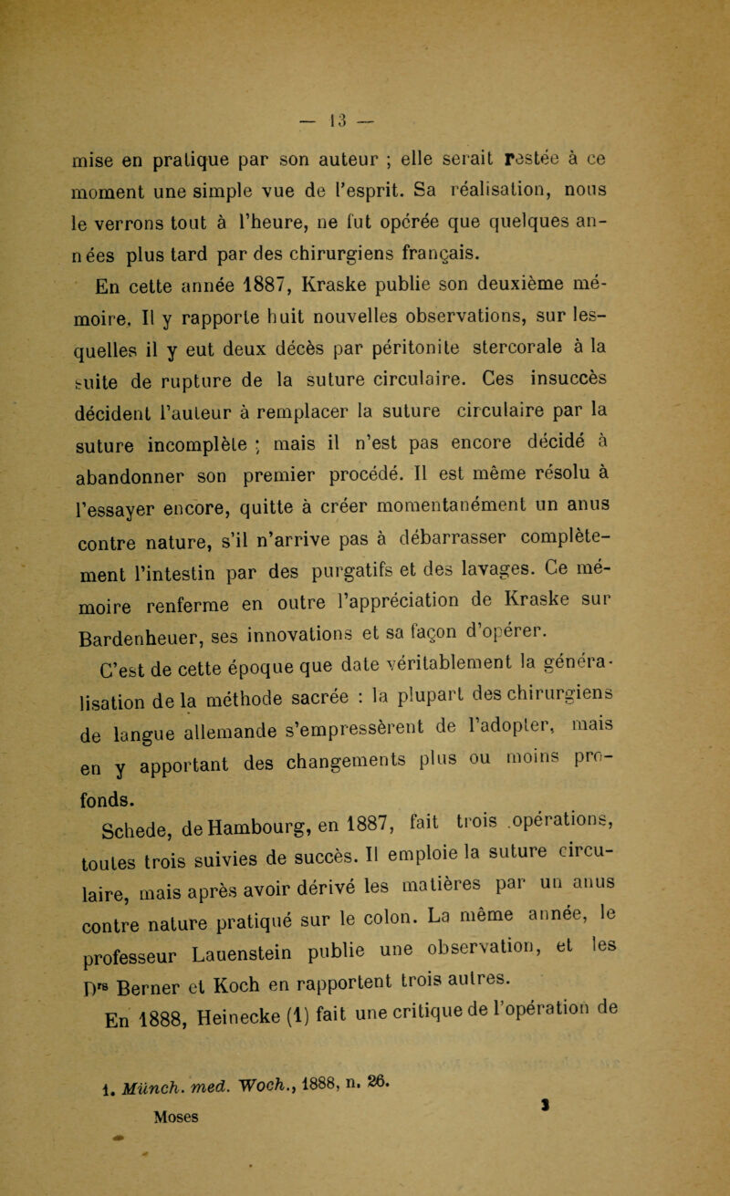 mise en pratique par son auteur ; elle serait restée à ce moment une simple vue de l'esprit. Sa réalisation, nous le verrons tout à l’heure, ne fut opérée que quelques an¬ nées plus tard par des chirurgiens français. En cette année 1887, Kraske publie son deuxième mé¬ moire. Il y rapporte huit nouvelles observations, sur les¬ quelles il y eut deux décès par péritonite stercorale à la suite de rupture de la suture circulaire. Ces insuccès décident l’auteur à remplacer la suture circulaire par la suture incomplète : mais il n’est pas encore décidé à abandonner son premier procédé. Il est même résolu à l’essayer encore, quitte à créer momentanément un anus contre nature, s’il n’arrive pas à débarrasser complète¬ ment l’intestin par des purgatifs et des lavages. Ce mé¬ moire renferme en outre l’appréciation de Kraske sur Bardenheuer, ses innovations et sa façon d’opérer. C’est de cette époque que date véritablement la géncia- lisation delà méthode sacrée : la plupart des chirurgiens de langue allemande s’empressèrent de l’adopter, mais en y apportant des changements plus ou moins pro¬ fonds. Schede, de Hambourg, en 1887, fait trois .opérations, toutes trois suivies de succès. Il emploie la suture circu¬ laire, mais après avoir dérivé les matières par un anus contre nature pratiqué sur le colon. La meme année, le professeur Lauenstein publie une observation, et les D's Berner et Koch en rapportent trois autres. En 1888, Heinecke (1) fait une critique de l’opération de 1. Münch. med. Woch., 1888, n. 26. Moses